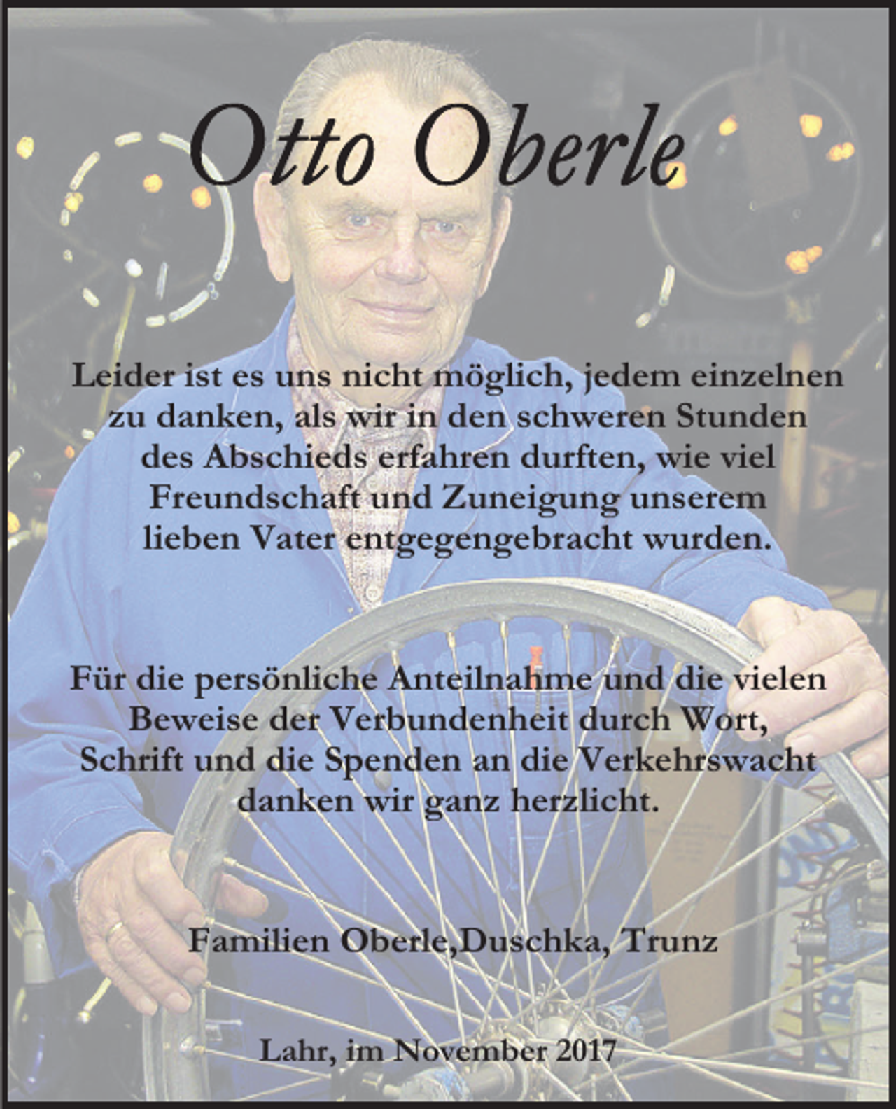 <p>Leider ist es uns nicht möglich, jedem einzelnen<br />zu danken, als wir in den schweren Stunden<br />des Abschieds erfahren durften, wie viel<br />Freundschaft und Zuneigung unserem<br />lieben Vater entgegengebracht wurden.<br />Für die persönliche Anteilnahme und die vielen<br />Beweise der Verbundenheit durch Wort,<br />Schrift und die Spenden an die Verkehrswacht<br />danken wir ganz herzlicht.<br />Familien Oberle,Duschka, Trunz<br />Lahr, im November 2017</p>