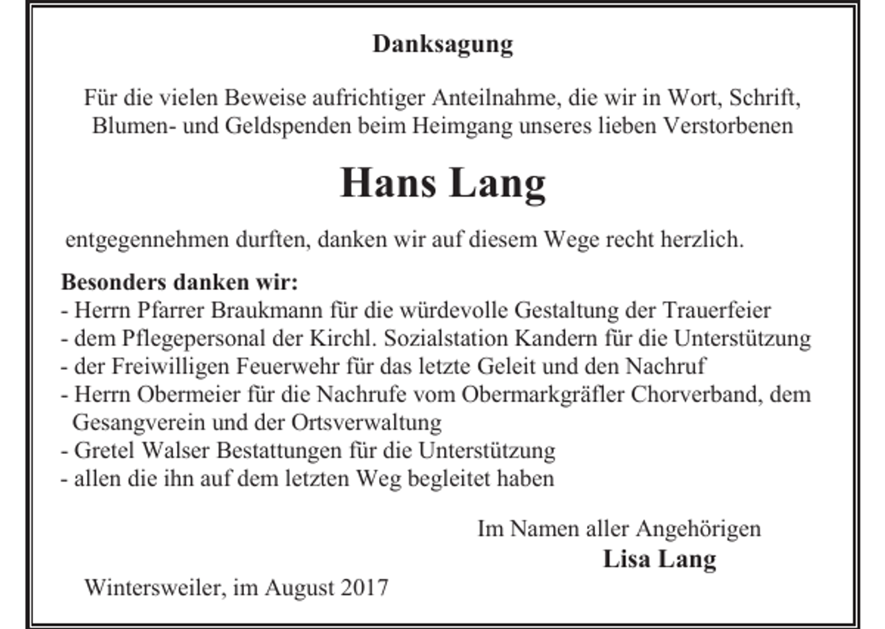 <p>Danksagung<br />Für die vielen Beweise aufrichtiger Anteilnahme, die wir in Wort, Schrift,<br />Blumen- und Geldspenden beim Heimgang unseres lieben Verstorbenen</p><p>Hans Lang<br />entgegennehmen durften, danken wir auf diesem Wege recht herzlich.<br />Besonders danken wir:<br />- Herrn Pfarrer Braukmann für die würdevolle Gestaltung der Trauerfeier<br />- dem Pflegepersonal der Kirchl. Sozialstation Kandern für die Unterstützung<br />- der Freiwilligen Feuerwehr für das letzte Geleit und den Nachruf<br />- Herrn Obermeier für die Nachrufe vom Obermarkgräfler Chorverband, dem<br />Gesangverein und der Ortsverwaltung<br />- Gretel Walser Bestattungen für die Unterstützung<br />- allen die ihn auf dem letzten Weg begleitet haben<br />Im Namen aller Angehörigen</p><p>Lisa Lang<br />Wintersweiler, im August 2017</p>