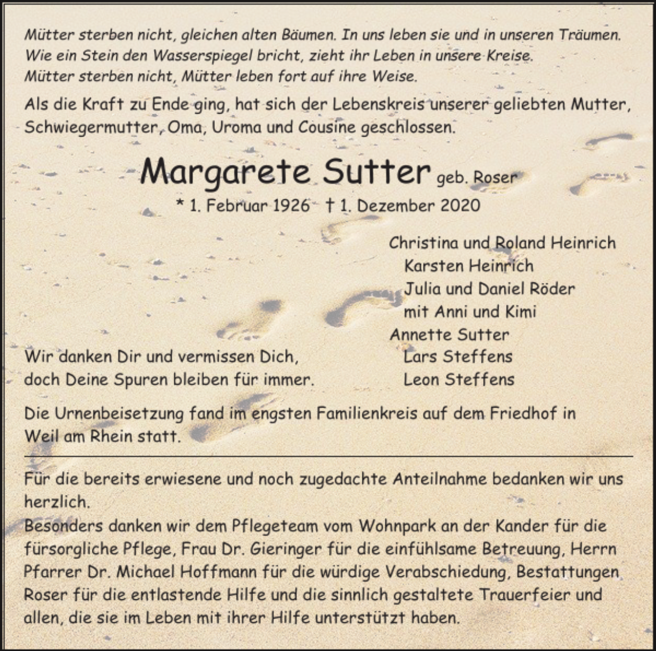 <p>Mütter sterben nicht, gleichen alten Bäumen. In uns leben sie und in unseren Träumen.<br />Wie ein Stein den Wasserspiegel bricht, zieht ihr Leben in unsere Kreise.<br />Mütter sterben nicht, Mütter leben fort auf ihre Weise.</p><p>Als die Kraft zu Ende ging, hat sich der Lebenskreis unserer geliebten Mutter,<br />Schwiegermutter, Oma, Uroma und Cousine geschlossen.</p><p>Margarete Sutter geb. Roser<br />* 1. Februar 1926 † 1. Dezember 2020</p><p>Wir danken Dir und vermissen Dich,<br />doch Deine Spuren bleiben für immer.</p><p>Christina und Roland Heinrich<br />Karsten Heinrich<br />Julia und Daniel Röder<br />mit Anni und Kimi<br />Annette Sutter<br />Lars Steffens<br />Leon Steffens</p><p>Die Urnenbeisetzung fand im engsten Familienkreis auf dem Friedhof in<br />Weil am Rhein statt.<br />Für die bereits erwiesene und noch zugedachte Anteilnahme bedanken wir uns<br />herzlich.<br />Besonders danken wir dem Pflegeteam vom Wohnpark an der Kander für die<br />fürsorgliche Pflege, Frau Dr. Gieringer für die einfühlsame Betreuung, Herrn<br />Pfarrer Dr. Michael Hoffmann für die würdige Verabschiedung, Bestattungen<br />Roser für die entlastende Hilfe und die sinnlich gestaltete Trauerfeier und<br />allen, die sie im Leben mit ihrer Hilfe unterstützt haben.</p>