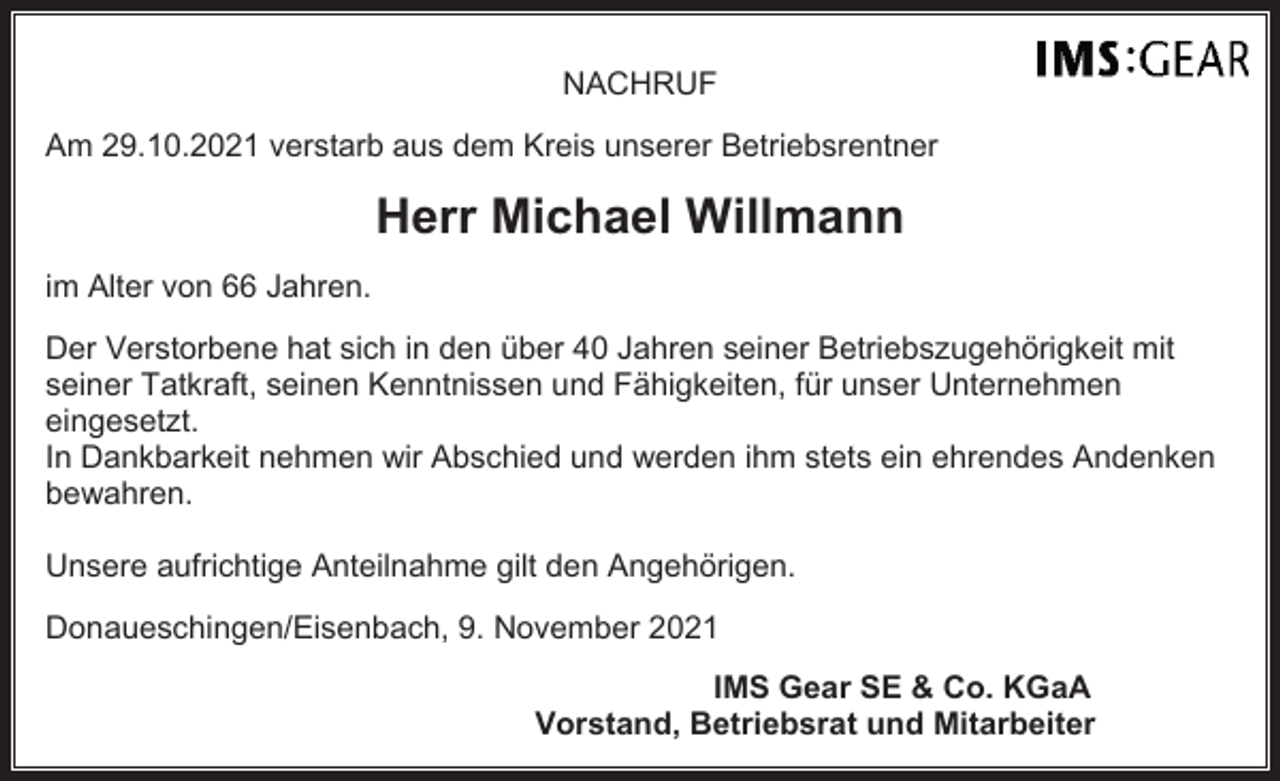 <p>NACHRUF<br />Am 29.10.2021 verstarb aus dem Kreis unserer Betriebsrentner</p><p>Herr Michael Willmann<br />im Alter von 66 Jahren.<br />Der Verstorbene hat sich in den über 40 Jahren seiner Betriebszugehörigkeit mit<br />seiner Tatkraft, seinen Kenntnissen und Fähigkeiten, für unser Unternehmen<br />eingesetzt.<br />In Dankbarkeit nehmen wir Abschied und werden ihm stets ein ehrendes Andenken<br />bewahren.<br />Unsere aufrichtige Anteilnahme gilt den Angehörigen.<br />Donaueschingen/Eisenbach, 9. November 2021<br />IMS Gear SE &amp; Co. KGaA<br />Vorstand, Betriebsrat und Mitarbeiter</p>