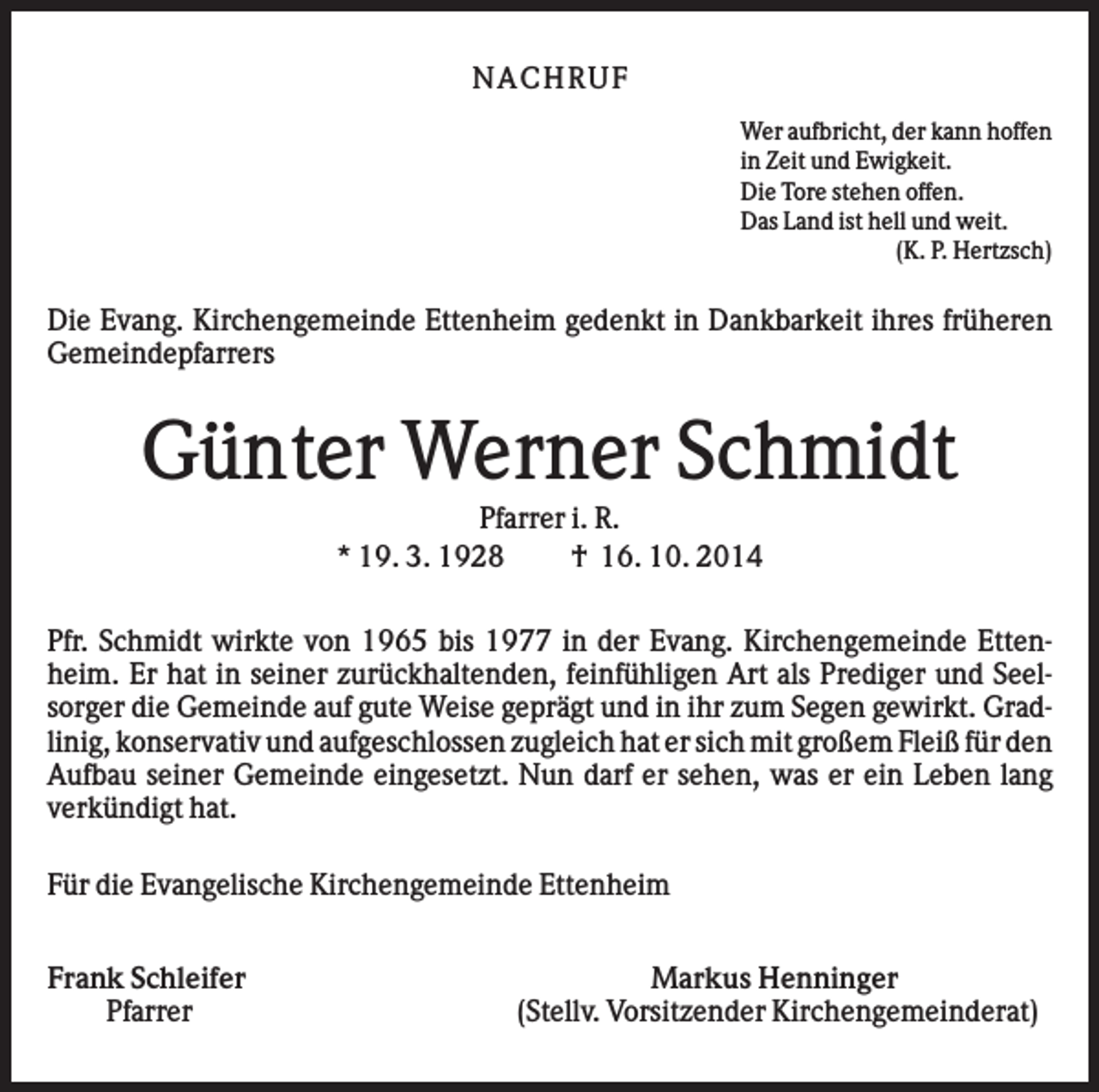 <p>N AC H RU F<br />Wer aufbricht, der kann hoffen<br />in Zeit und Ewigkeit.<br />Die Tore stehen offen.<br />Das Land ist hell und weit.<br />(K. P. Hertzsch)</p><p>Die Evang. Kirchengemeinde Ettenheim gedenkt in Dankbarkeit ihres früheren<br />Gemeindepfarrers</p><p>Günter Werner Schmidt<br />Pfarrer i. R.<br />* 19. 3. 1928<br />† 16. 10. 2014<br />Pfr. Schmidt wirkte von 1965 bis 1977 in der Evang. Kirchengemeinde Ettenheim. Er hat in seiner zurückhaltenden, feinfühligen Art als Prediger und Seelsorger die Gemeinde auf gute Weise geprägt und in ihr zum Segen gewirkt. Gradlinig, konservativ und aufgeschlossen zugleich hat er sich mit großem Fleiß für den<br />Aufbau seiner Gemeinde eingesetzt. Nun darf er sehen, was er ein Leben lang<br />verkündigt hat.<br />Für die Evangelische Kirchengemeinde Ettenheim<br />Frank Schleifer<br />Pfarrer</p><p>Markus Henninger<br />(Stellv. Vorsitzender Kirchengemeinderat)</p>