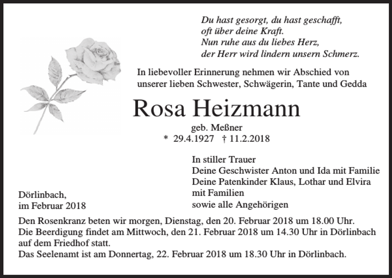 <p>Du hast gesorgt, du hast geschafft,<br />oft über deine Kraft.<br />Nun ruhe aus du liebes Herz,<br />der Herr wird lindern unsern Schmerz.<br />In liebevoller Erinnerung nehmen wir Abschied von<br />unserer lieben Schwester, Schwägerin, Tante und Gedda</p><p>Rosa Heizmann<br />geb. Meßner<br />* 29.4.1927 † 11.2.2018</p><p>Dörlinbach,<br />im Februar 2018</p><p>In stiller Trauer<br />Deine Geschwister Anton und Ida mit Familie<br />Deine Patenkinder Klaus, Lothar und Elvira<br />mit Familien<br />sowie alle Angehörigen</p><p>Den Rosenkranz beten wir morgen, Dienstag, den 20. Februar 2018 um 18.00 Uhr.<br />Die Beerdigung findet am Mittwoch, den 21. Februar 2018 um 14.30 Uhr in Dörlinbach<br />auf dem Friedhof statt.<br />Das Seelenamt ist am Donnertag, 22. Februar 2018 um 18.30 Uhr in Dörlinbach.</p>