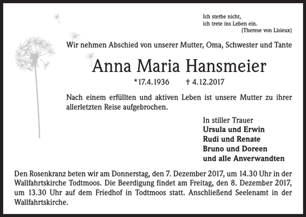 <p>Ich sterbe nicht,<br />ich trete ins Leben ein.</p><p>(Therese von Lisieux)</p><p>Wir nehmen Abschied von unserer Mutter, Oma, Schwester und Tante</p><p>Anna Maria Hansmeier<br />*17.4.1936 † 4.12.2017<br />Nach einem erfüllten und aktiven Leben ist unsere Mutter zu ihrer<br />allerletzten Reise aufgebrochen.<br />In stiller Trauer<br />Ursula und Erwin<br />Rudi und Renate<br />Bruno und Doreen<br />und alle Anverwandten<br />Den Rosenkranz beten wir am Donnerstag, den 7. Dezember 2017, um 14.30 Uhr in der<br />Wallfahrtskirche Todtmoos. Die Beerdigung findet am Freitag, den 8. Dezember 2017,<br />um 13.30 Uhr auf dem Friedhof in Todtmoos statt. Anschließend Seelenamt in der<br />Wallfahrtskirche.</p>