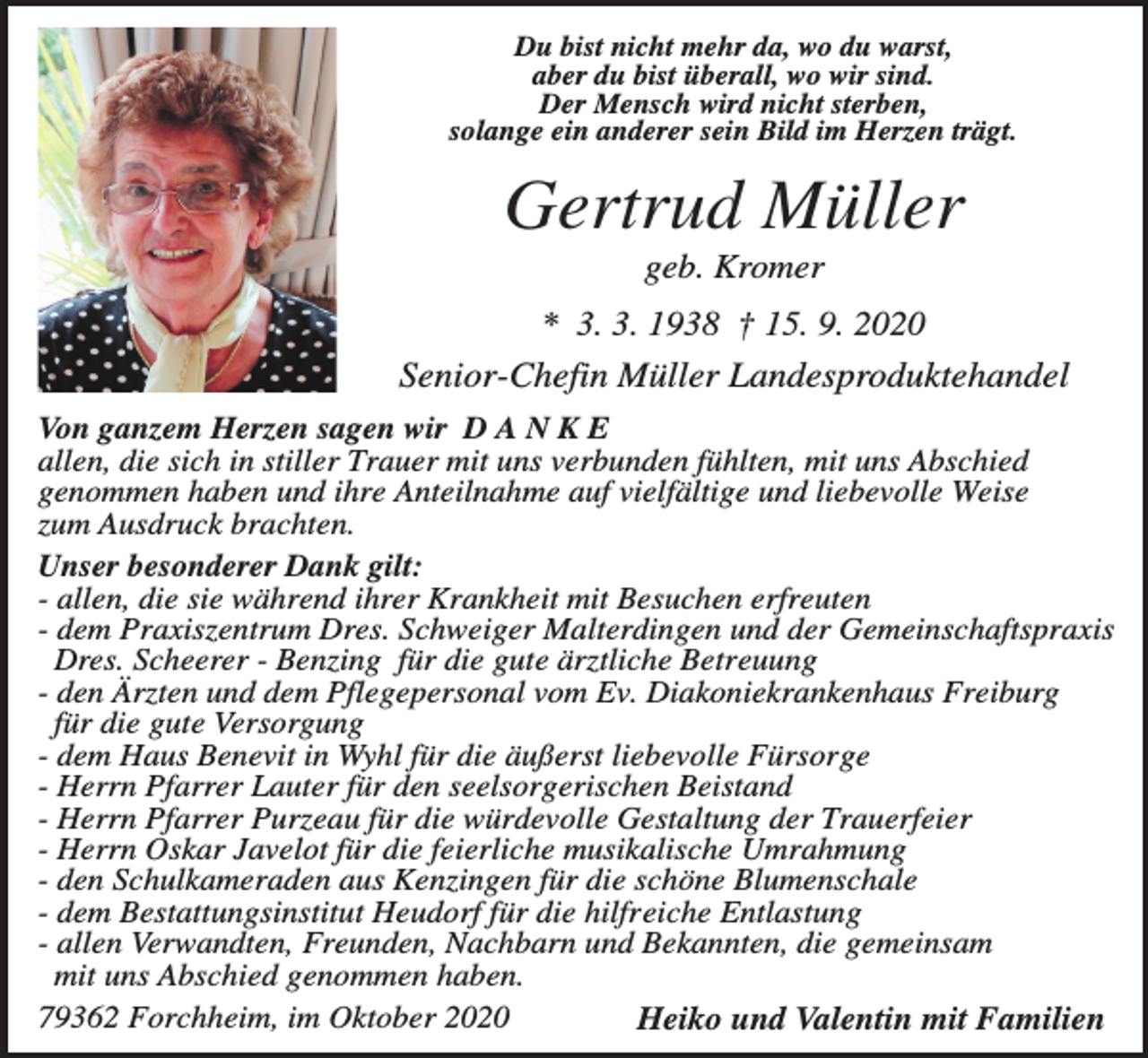 <p>Du bist nicht mehr da, wo du warst,<br />aber du bist überall, wo wir sind.<br />Der Mensch wird nicht sterben,<br />solange ein anderer sein Bild im Herzen trägt.</p><p>Gertrud Müller<br />geb. Kromer<br />* 3. 3. 1938 † 15. 9. 2020<br />Senior-Chefin Müller Landesproduktehandel<br />Von ganzem Herzen sagen wir D A N K E<br />allen, die sich in stiller Trauer mit uns verbunden fühlten, mit uns Abschied<br />genommen haben und ihre Anteilnahme auf vielfältige und liebevolle Weise<br />zum Ausdruck brachten.<br />Unser besonderer Dank gilt:<br />- allen, die sie während ihrer Krankheit mit Besuchen erfreuten<br />- dem Praxiszentrum Dres. Schweiger Malterdingen und der Gemeinschaftspraxis<br />Dres. Scheerer - Benzing für die gute ärztliche Betreuung<br />- den Ärzten und dem Pflegepersonal vom Ev. Diakoniekrankenhaus Freiburg<br />für die gute Versorgung<br />- dem Haus Benevit in Wyhl für die äußerst liebevolle Fürsorge<br />- Herrn Pfarrer Lauter für den seelsorgerischen Beistand<br />- Herrn Pfarrer Purzeau für die würdevolle Gestaltung der Trauerfeier<br />- Herrn Oskar Javelot für die feierliche musikalische Umrahmung<br />- den Schulkameraden aus Kenzingen für die schöne Blumenschale<br />- dem Bestattungsinstitut Heudorf für die hilfreiche Entlastung<br />- allen Verwandten, Freunden, Nachbarn und Bekannten, die gemeinsam<br />mit uns Abschied genommen haben.<br />79362 Forchheim, im Oktober 2020<br />Heiko und Valentin mit Familien</p>