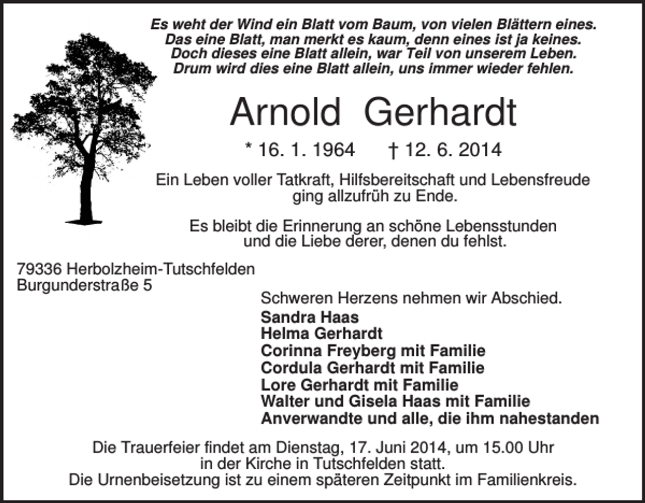 <p>Es weht der Wind ein Blatt vom Baum, von vielen Blättern eines.<br />Das eine Blatt, man merkt es kaum, denn eines ist ja keines.<br />Doch dieses eine Blatt allein, war Teil von unserem Leben.<br />Drum wird dies eine Blatt allein, uns immer wieder fehlen.</p><p>Arnold Gerhardt<br />* 16. 1. 1964</p><p>† 12. 6. 2014</p><p>Ein Leben voller Tatkraft, Hilfsbereitschaft und Lebensfreude<br />ging allzufrüh zu Ende.<br />Es bleibt die Erinnerung an schöne Lebensstunden<br />und die Liebe derer, denen du fehlst.<br />79336 Herbolzheim-Tutschfelden<br />Burgunderstraße 5</p><p>Schweren Herzens nehmen wir Abschied.<br />Sandra Haas<br />Helma Gerhardt<br />Corinna Freyberg mit Familie<br />Cordula Gerhardt mit Familie<br />Lore Gerhardt mit Familie<br />Walter und Gisela Haas mit Familie<br />Anverwandte und alle, die ihm nahestanden</p><p>Die Trauerfeier findet am Dienstag, 17. Juni 2014, um 15.00 Uhr<br />in der Kirche in Tutschfelden statt.<br />Die Urnenbeisetzung ist zu einem späteren Zeitpunkt im Familienkreis.</p>