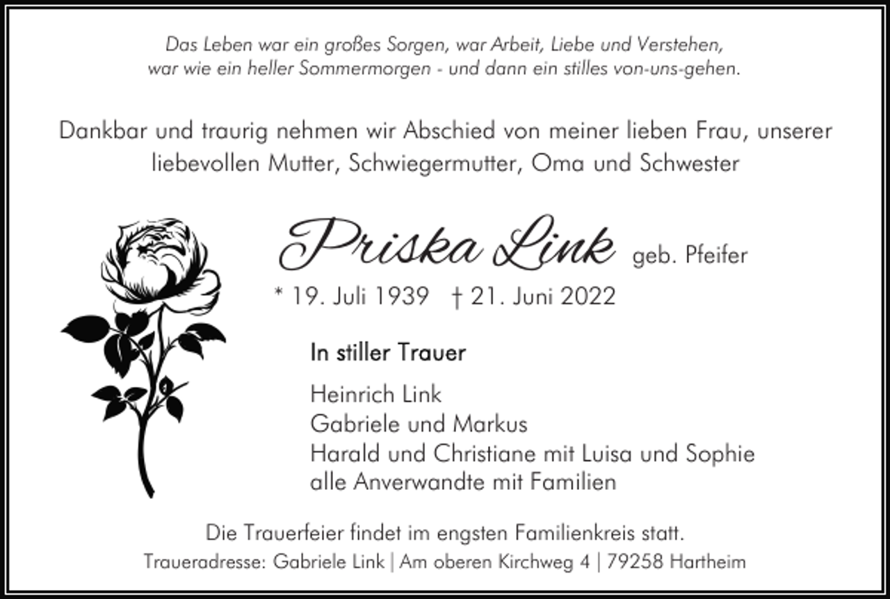 <p>Das Leben war ein großes Sorgen, war Arbeit, Liebe und Verstehen,<br />war wie ein heller Sommermorgen - und dann ein stilles von-uns-gehen.</p><p>Dankbar und traurig nehmen wir Abschied von meiner lieben Frau, unserer<br />liebevollen Mutter, Schwiegermutter, Oma und Schwester</p><p>Priska Link</p><p>geb. Pfeifer</p><p>* 19. Juli 1939 † 21. Juni 2022</p><p>Heinrich Link<br />Gabriele und Markus<br />Harald und Christiane mit Luisa und Sophie<br />alle Anverwandte mit Familien<br />Die Trauerfeier findet im engsten Familienkreis statt.<br />Traueradresse: Gabriele Link | Am oberen Kirchweg 4 | 79258 Hartheim</p>