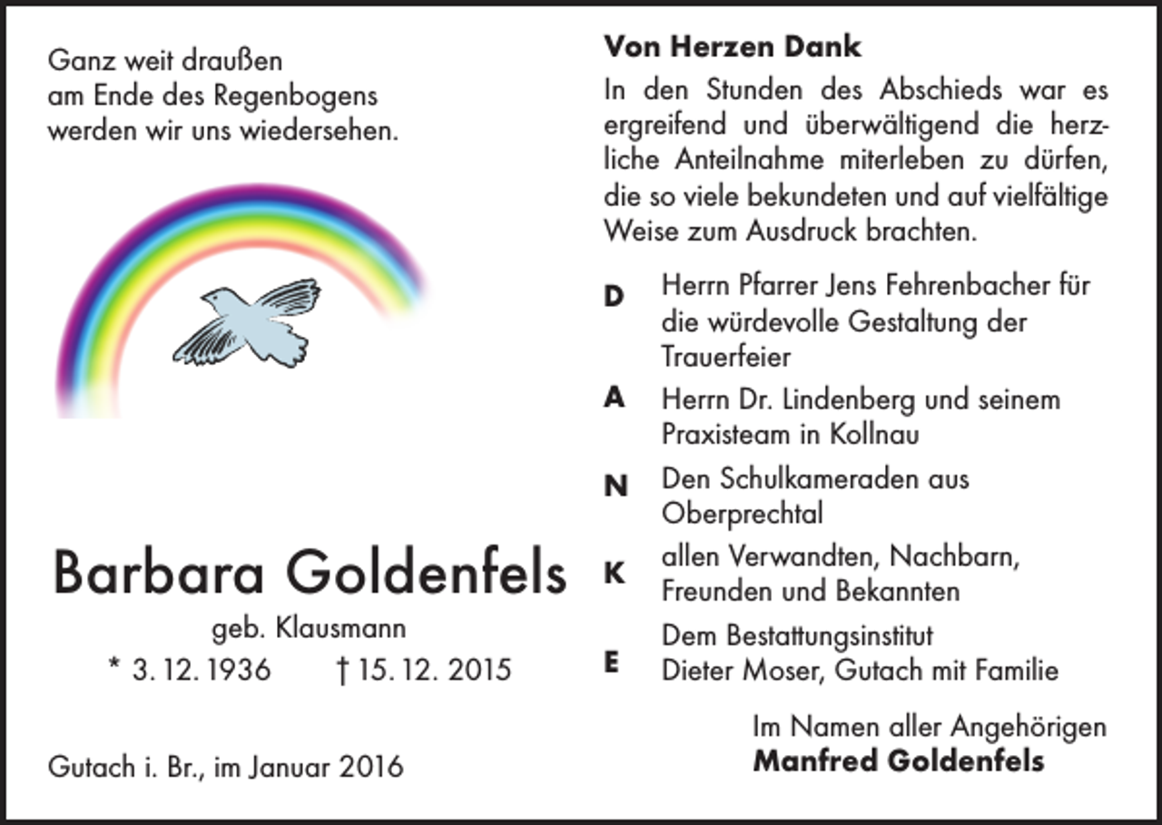 <p>Ganz weit draußen<br />am Ende des Regenbogens<br />werden wir uns wiedersehen.</p><p>Von Herzen Dank<br />In den Stunden des Abschieds war es<br />ergreifend und überwältigend die herz­<br />liche Anteilnahme miterleben zu dürfen,<br />die so viele bekundeten und auf vielfältige<br />Weise zum Ausdruck brachten.<br />D<br />A<br />N</p><p>Barbara Goldenfels<br />geb. Klausmann<br />* 3. 12. 1936 † 15. 12. 2015</p><p>Gutach i. Br., im Januar 2016</p><p>K<br />E</p><p>Herrn Pfarrer Jens Fehrenbacher für<br />die würdevolle Gestaltung der<br />­Trauerfeier<br />Herrn Dr. Lindenberg und seinem<br />Praxisteam in Kollnau<br />Den Schulkameraden aus<br />­Oberprechtal<br />allen Verwandten, Nachbarn,<br />­Freunden und Bekannten<br />Dem Bestattungsinstitut<br />Dieter Moser, Gutach mit Familie<br />Im Namen aller Angehörigen<br />Manfred Goldenfels</p>