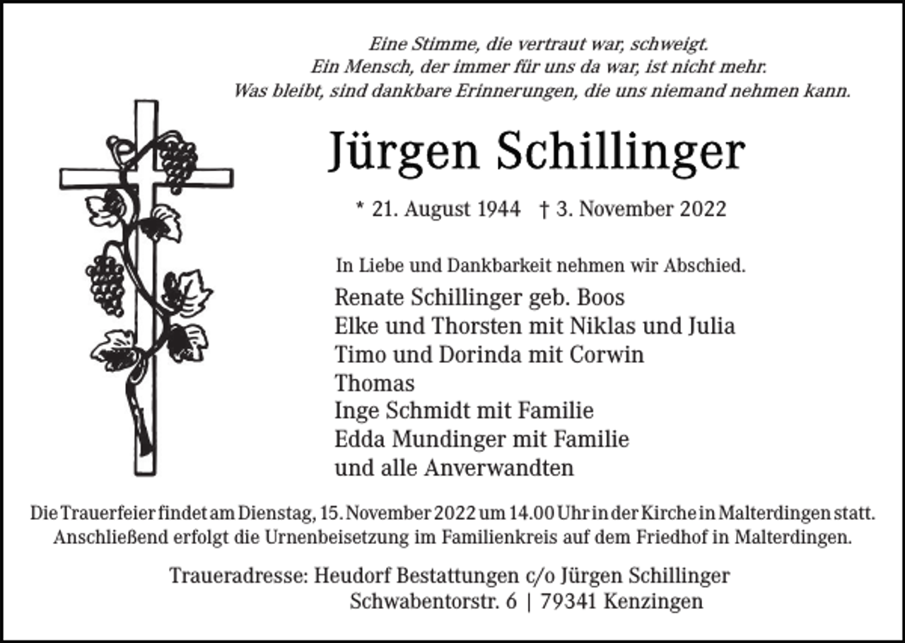 <p>Eine Stimme, die vertraut war, schweigt.<br />Ein Mensch, der immer für uns da war, ist nicht mehr.<br />Was bleibt, sind dankbare Erinnerungen, die uns niemand nehmen kann.</p><p>* 21. August 1944 † 3. November 2022<br />In Liebe und Dankbarkeit nehmen wir Abschied.</p><p>Renate Schillinger geb. Boos<br />Elke und Thorsten mit Niklas und Julia<br />Timo und Dorinda mit Corwin<br />Thomas<br />Inge Schmidt mit Familie<br />Edda Mundinger mit Familie<br />und alle Anverwandten<br />Die Trauerfeier findet am Dienstag, 15. November 2022 um 14.00 Uhr in der Kirche in Malterdingen statt.<br />Anschließend erfolgt die Urnenbeisetzung im Familienkreis auf dem Friedhof in Malterdingen.</p><p>Traueradresse: Heudorf Bestattungen c/o Jürgen Schillinger<br />Schwabentorstr. 6 | 79341 Kenzingen</p>