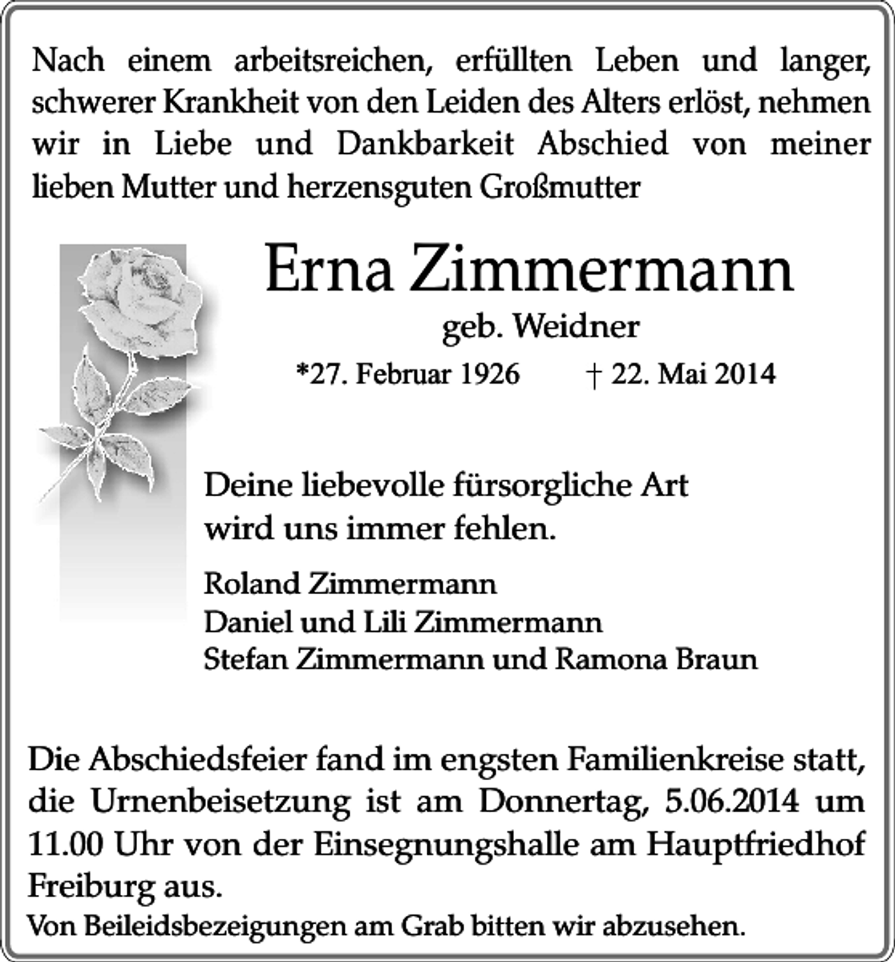 <p>Nach einem arbeitsreichen, erfüllten Leben und langer,<br />schwerer Krankheit von den Leiden des Alters erlöst, nehmen<br />wir in Liebe und Dankbarkeit Abschied von meiner<br />lieben Mutter und herzensguten Großmutter</p><p>Erna Zimmermann<br />geb. Weidner</p><p>*27. Februar 1926</p><p>22. Mai 2014</p><p>Deine liebevolle fürsorgliche Art<br />wird uns immer fehlen.<br />Roland Zimmermann<br />Daniel und Lili Zimmermann<br />Stefan Zimmermann und Ramona Braun</p><p>Die Abschiedsfeier fand im engsten Familienkreise statt,<br />die Urnenbeisetzung ist am Donnertag, 5.06.2014 um<br />11.00 Uhr von der Einsegnungshalle am Hauptfriedhof<br />Freiburg aus.</p><p>Von Beileidsbezeigungen am Grab bitten wir abzusehen.</p>