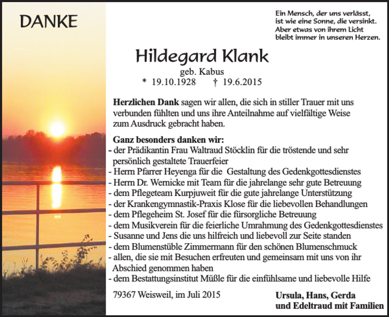 <p>Ein Mensch, der uns verlässt,<br />ist wie eine Sonne, die versinkt.<br />Aber etwas von ihrem Licht<br />bleibt immer in unseren Herzen.</p><p>DANKE<br />Hildegard Klank<br />geb. Kabus<br />* 19.10.1928<br />† 19.6.2015</p><p>Herzlichen Dank sagen wir allen, die sich in stiller Trauer mit uns<br />verbunden fühlten und uns ihre Anteilnahme auf vielfältige Weise<br />zum Ausdruck gebracht haben.<br />Ganz besonders danken wir:<br />- der Prädikantin Frau Waltraud Stöcklin für die tröstende und sehr<br />persönlich gestaltete Trauerfeier<br />- Herrn Pfarrer Heyenga für die Gestaltung des Gedenkgottesdienstes<br />- Herrn Dr. Wernicke mit Team für die jahrelange sehr gute Betreuung<br />- dem Pflegeteam Kurpjuweit für die gute jahrelange Unterstützung<br />- der Krankengymnastik-Praxis Klose für die liebevollen Behandlungen<br />- dem Pflegeheim St. Josef für die fürsorgliche Betreuung<br />- dem Musikverein für die feierliche Umrahmung des Gedenkgottesdienstes<br />- Susanne und Jens die uns hilfreich und liebevoll zur Seite standen<br />- dem Blumenstüble Zimmermann für den schönen Blumenschmuck<br />- allen, die sie mit Besuchen erfreuten und gemeinsam mit uns von ihr<br />Abschied genommen haben<br />- dem Bestattungsinstitut Müßle für die einfühlsame und liebevolle Hilfe<br />79367 Weisweil, im Juli 2015</p><p>Ursula, Hans, Gerda<br />und Edeltraud mit Familien</p>