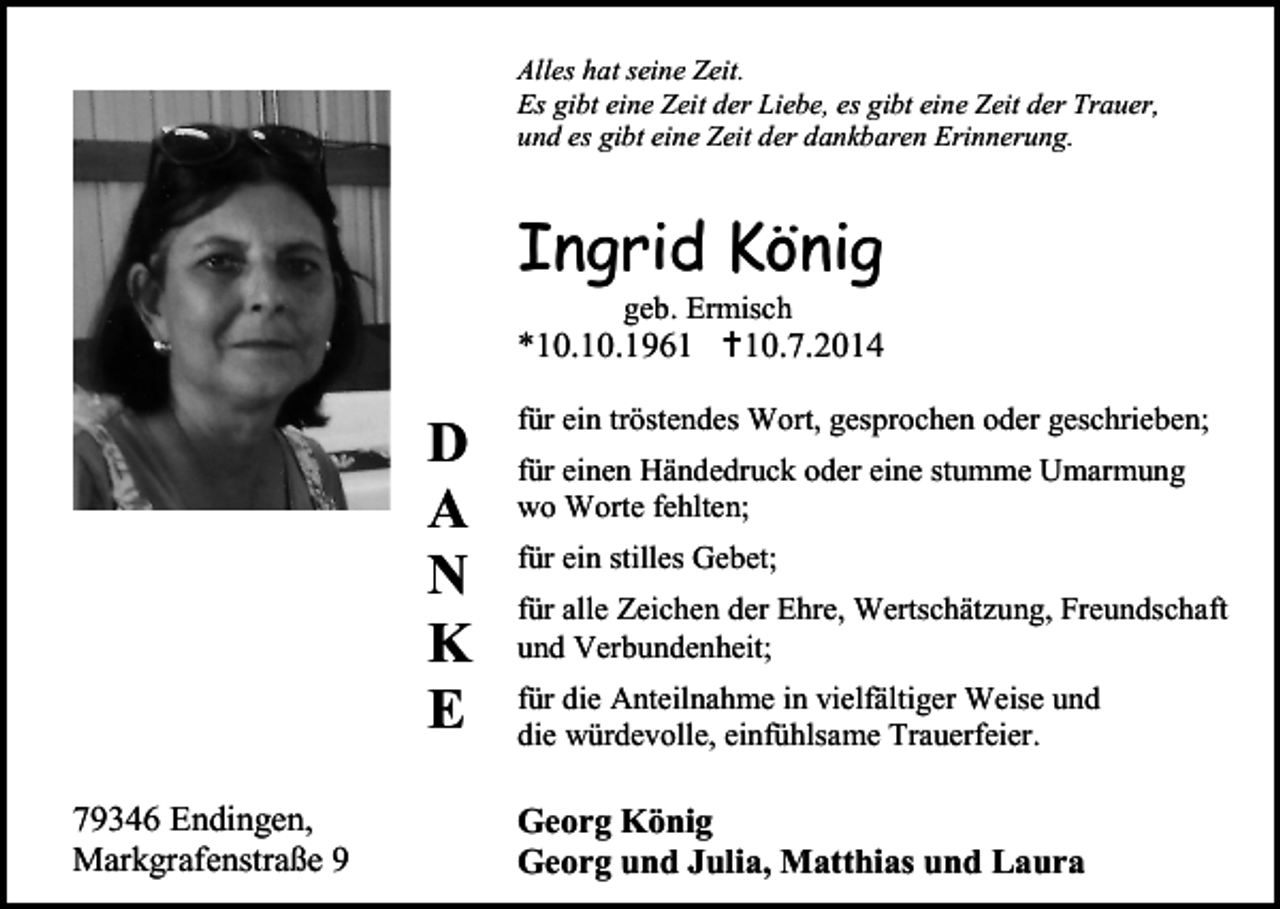 <p>Alles hat seine Zeit.<br />Es gibt eine Zeit der Liebe, es gibt eine Zeit der Trauer,<br />und es gibt eine Zeit der dankbaren Erinnerung.</p><p>Ingrid König<br />geb. Ermisch</p><p>*10.10.1961 10.7.2014</p><p>D<br />A<br />N<br />K<br />E<br />79346 Endingen,<br />Markgrafenstraße 9</p><p>für ein tröstendes Wort, gesprochen oder geschrieben;<br />für einen Händedruck oder eine stumme Umarmung<br />wo Worte fehlten;<br />für ein stilles Gebet;<br />für alle Zeichen der Ehre, Wertschätzung, Freundschaft<br />und Verbundenheit;<br />für die Anteilnahme in vielfältiger Weise und<br />die würdevolle, einfühlsame Trauerfeier.</p><p>Georg König<br />Georg und Julia, Matthias und Laura</p>