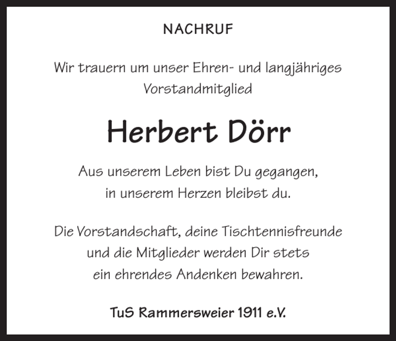 <p>NACHRUF<br />Wir trauern um unser Ehren- und langjähriges<br />Vorstandmitglied</p><p>Herbert Dörr<br />Aus unserem Leben bist Du gegangen,<br />in unserem Herzen bleibst du.<br />Die Vorstandschaft, deine Tischtennisfreunde<br />und die Mitglieder werden Dir stets<br />ein ehrendes Andenken bewahren.<br />TuS Rammersweier 1911 e.V.</p>