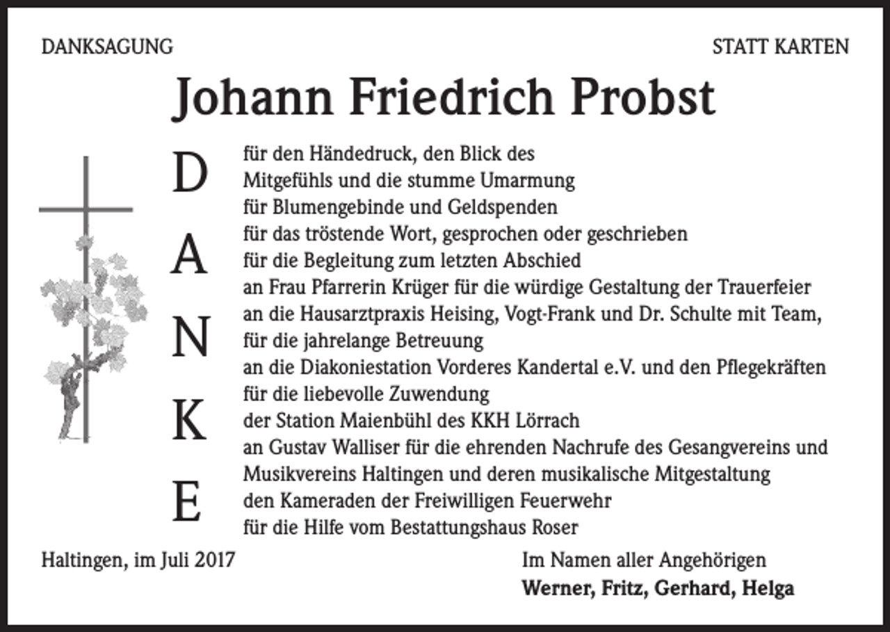 <p>DANKSAGUNG</p><p>STATT KARTEN</p><p>Johann Friedrich Probst</p><p>D<br />A<br />N<br />K<br />E</p><p>für den Händedruck, den Blick des<br />Mitgefühls und die stumme Umarmung<br />für Blumengebinde und Geldspenden<br />für das tröstende Wort, gesprochen oder geschrieben<br />für die Begleitung zum letzten Abschied<br />an Frau Pfarrerin Krüger für die würdige Gestaltung der Trauerfeier<br />an die Hausarztpraxis Heising, Vogt-Frank und Dr. Schulte mit Team,<br />für die jahrelange Betreuung<br />an die Diakoniestation Vorderes Kandertal e.V. und den Pflegekräften<br />für die liebevolle Zuwendung<br />der Station Maienbühl des KKH Lörrach<br />an Gustav Walliser für die ehrenden Nachrufe des Gesangvereins und<br />Musikvereins Haltingen und deren musikalische Mitgestaltung<br />den Kameraden der Freiwilligen Feuerwehr<br />für die Hilfe vom Bestattungshaus Roser<br />Haltingen, im Juli 2017 Im Namen aller Angehörigen<br />Werner, Fritz, Gerhard, Helga</p>