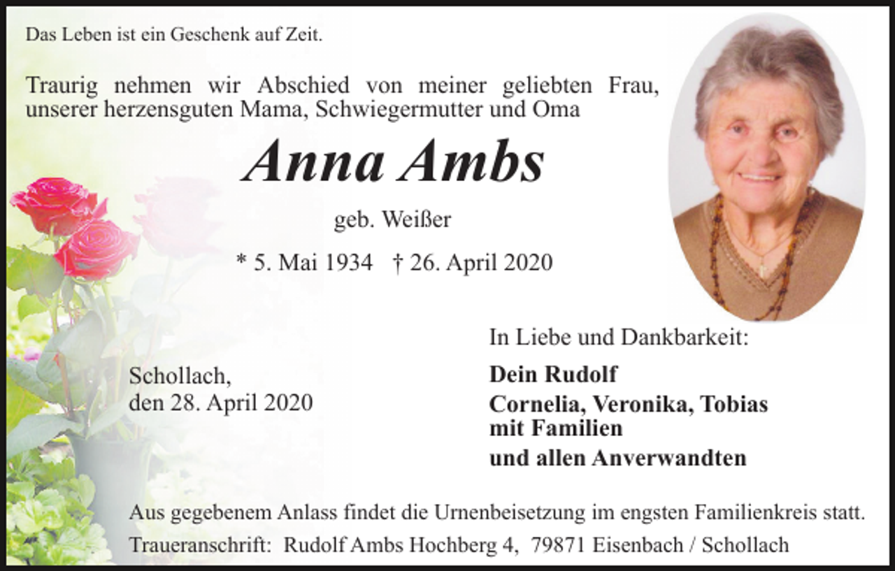 <p>Das Leben ist ein Geschenk auf Zeit.</p><p>Traurig nehmen wir Abschied von meiner geliebten Frau,<br />unserer herzensguten Mama, Schwiegermutter und Oma</p><p>Anna Ambs<br />geb. Weißer<br />* 5. Mai 1934 † 26. April 2020</p><p>Schollach,<br />den 28. April 2020</p><p>In Liebe und Dankbarkeit:<br />Dein Rudolf<br />Cornelia, Veronika, Tobias<br />mit Familien<br />und allen Anverwandten</p><p>Aus gegebenem Anlass findet die Urnenbeisetzung im engsten Familienkreis statt.<br />Traueranschrift: Rudolf Ambs Hochberg 4, 79871 Eisenbach / Schollach</p>