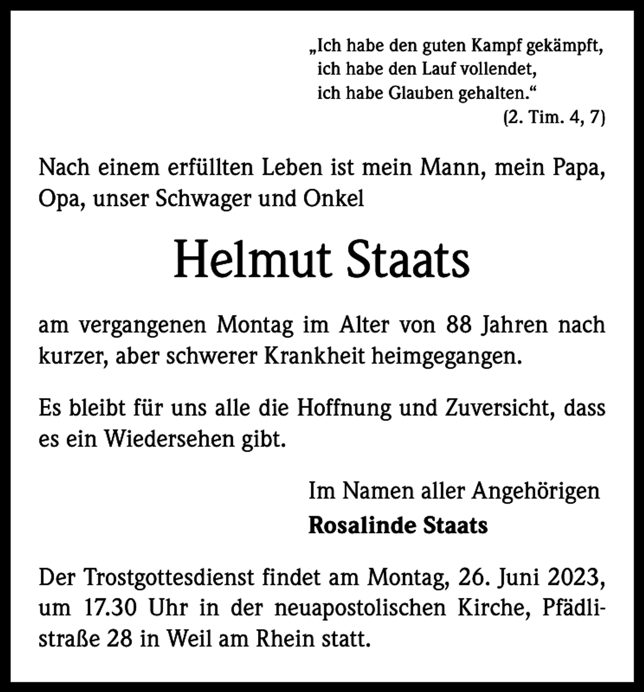 <p>„Ich habe den guten Kampf gekämpft,<br />ich habe den Lauf vollendet,<br />ich habe Glauben gehalten.“</p><p>(2. Tim. 4, 7)</p><p>Nach einem erfüllten Leben ist mein Mann, mein Papa,<br />Opa, unser Schwager und Onkel</p><p>Helmut Staats<br />am vergangenen Montag im Alter von 88 Jahren nach<br />kurzer, aber schwerer Krankheit heimgegangen.<br />Es bleibt für uns alle die Hoffnung und Zuversicht, dass<br />es ein Wiedersehen gibt.<br />Im Namen aller Angehörigen<br />Rosalinde Staats<br />Der Trostgottesdienst findet am Montag, 26. Juni 2023,<br />um 17.30 Uhr in der neuapostolischen Kirche, Pfädli‑<br />straße 28 in Weil am Rhein statt.</p>
