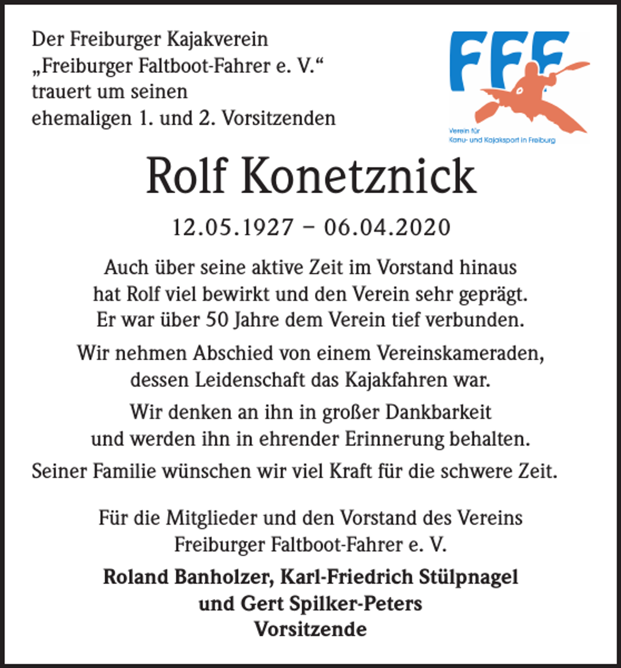 <p>Der Freiburger Kajakverein<br />„Freiburger Faltboot-Fahrer e. V.“<br />trauert um seinen<br />ehemaligen 1. und 2. Vorsitzenden</p><p>Rolf Konetznick<br />12.05.1927 – 06.04.2020<br />Auch über seine aktive Zeit im Vorstand hinaus<br />hat Rolf viel bewirkt und den Verein sehr geprägt.<br />Er war über 50 Jahre dem Verein tief verbunden.<br />Wir nehmen Abschied von einem Vereinskameraden,<br />dessen Leidenschaft das Kajakfahren war.<br />Wir denken an ihn in großer Dankbarkeit<br />und werden ihn in ehrender Erinnerung behalten.<br />Seiner Familie wünschen wir viel Kraft für die schwere Zeit.<br />Für die Mitglieder und den Vorstand des Vereins<br />Freiburger Faltboot-Fahrer e. V.<br />Roland Banholzer, Karl-Friedrich Stülpnagel<br />und Gert Spilker-Peters<br />Vorsitzende</p>