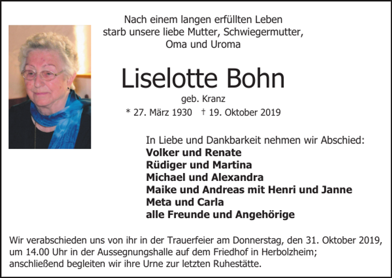 <p>Nach einem langen erfüllten Leben<br />starb unsere liebe Mutter, Schwiegermutter,<br />Oma und Uroma</p><p>Liselotte Bohn<br />geb. Kranz<br />* 27. März 1930 † 19. Oktober 2019</p><p>In Liebe und Dankbarkeit nehmen wir Abschied:<br />Volker und Renate<br />Rüdiger und Martina<br />Michael und Alexandra<br />Maike und Andreas mit Henri und Janne<br />Meta und Carla<br />alle Freunde und Angehörige<br />Wir verabschieden uns von ihr in der Trauerfeier am Donnerstag, den 31. Oktober 2019,<br />um 14.00 Uhr in der Aussegnungshalle auf dem Friedhof in Herbolzheim;<br />anschließend begleiten wir ihre Urne zur letzten Ruhestätte.</p>