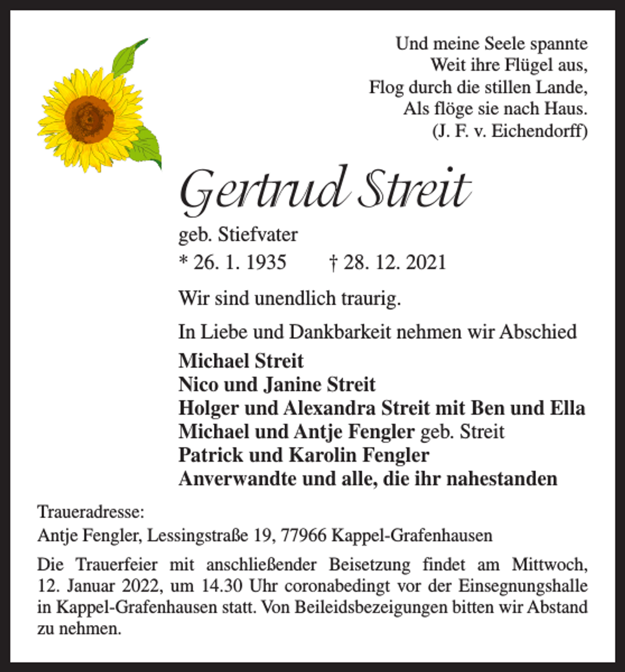 <p>Und meine Seele spannte<br />Weit ihre Flügel aus,<br />Flog durch die stillen Lande,<br />Als flöge sie nach Haus.<br />(J. F. v. Eichendorff)</p><p>Gertrud Streit<br />geb. Stiefvater<br />* 26. 1. 1935 † 28. 12. 2021<br />Wir sind unendlich traurig.<br />In Liebe und Dankbarkeit nehmen wir Abschied<br />Michael Streit<br />Nico und Janine Streit<br />Holger und Alexandra Streit mit Ben und Ella<br />Michael und Antje Fengler geb. Streit<br />Patrick und Karolin Fengler<br />Anverwandte und alle, die ihr nahestanden<br />Traueradresse:<br />Antje Fengler, Lessingstraße 19, 77966 Kappel-Grafenhausen<br />Die Trauerfeier mit anschließender Beisetzung findet am Mittwoch,<br />12. Januar 2022, um 14.30 Uhr coronabedingt vor der Einsegnungshalle<br />in Kappel-Grafenhausen statt. Von Beileidsbezeigungen bitten wir Abstand<br />zu nehmen.</p>