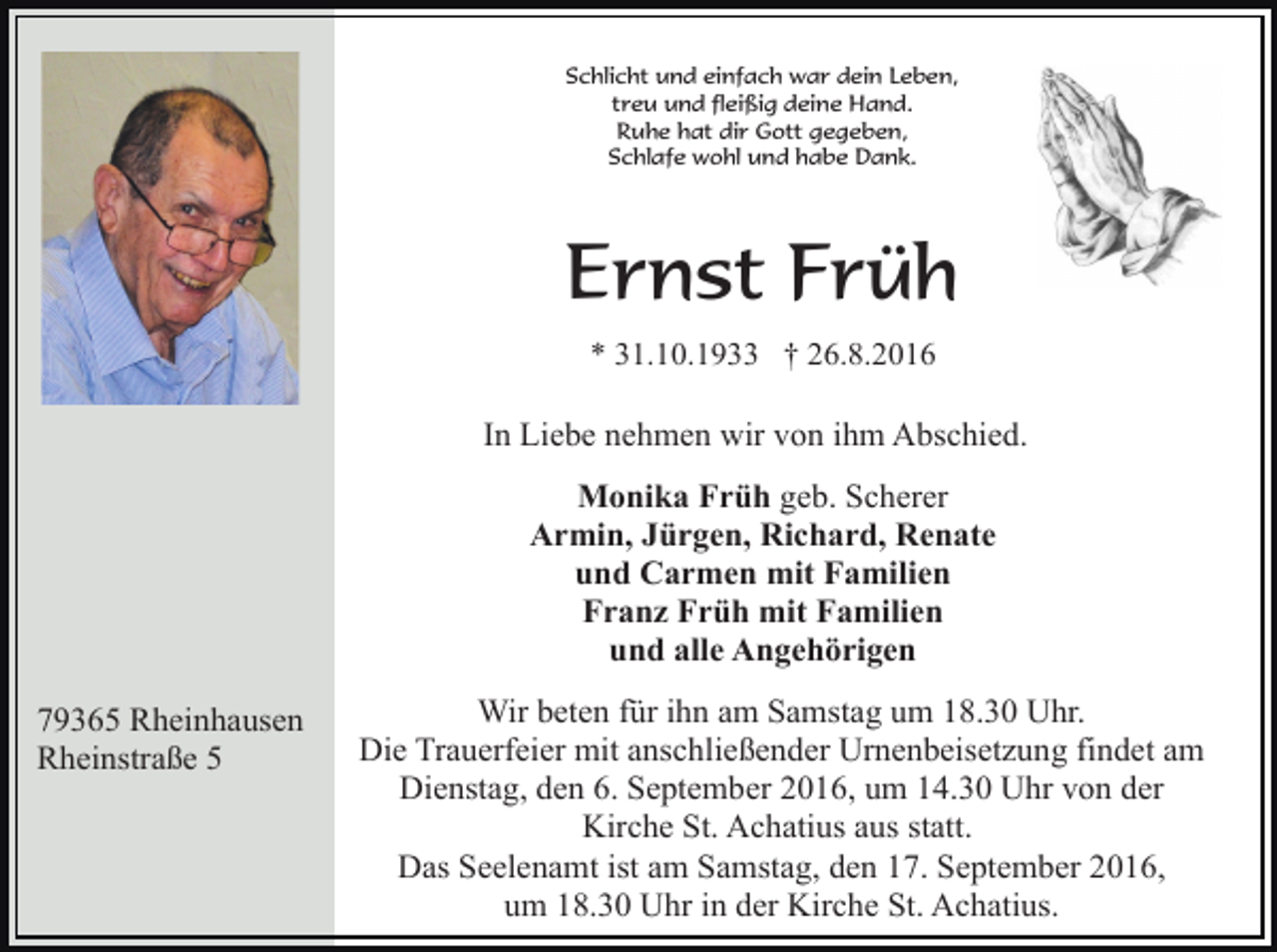 <p>Schlicht und einfach war dein Leben,<br />treu und fleißig deine Hand.<br />Ruhe hat dir Gott gegeben,<br />Schlafe wohl und habe Dank.</p><p>Ernst Früh<br />* 31.10.1933 † 26.8.2016</p><p>In Liebe nehmen wir von ihm Abschied.<br />Monika Früh geb. Scherer<br />Armin, Jürgen, Richard, Renate<br />und Carmen mit Familien<br />Franz Früh mit Familien<br />und alle Angehörigen<br />79365 Rheinhausen<br />Rheinstraße 5</p><p>Wir beten für ihn am Samstag um 18.30 Uhr.<br />Die Trauerfeier mit anschließender Urnenbeisetzung findet am<br />Dienstag, den 6. September 2016, um 14.30 Uhr von der<br />Kirche St. Achatius aus statt.<br />Das Seelenamt ist am Samstag, den 17. September 2016,<br />um 18.30 Uhr in der Kirche St. Achatius.</p>
