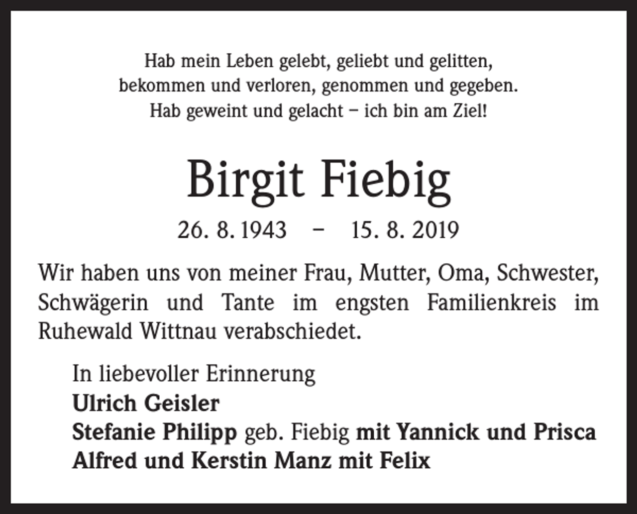 <p>Hab mein Leben gelebt, geliebt und gelitten,<br />bekommen und verloren, genommen und gegeben.<br />Hab geweint und gelacht – ich bin am Ziel!</p><p>Birgit Fiebig<br />26. 8. 1943 – 15. 8. 2019<br />Wir haben uns von meiner Frau, Mutter, Oma, ­Schwester,<br />Schwägerin und Tante im engsten Familienkreis im<br />­Ruhewald Wittnau verabschiedet.<br />In liebevoller Erinnerung<br />Ulrich Geisler<br />Stefanie Philipp geb. Fiebig mit Yannick und Prisca<br />Alfred und Kerstin Manz mit Felix</p>