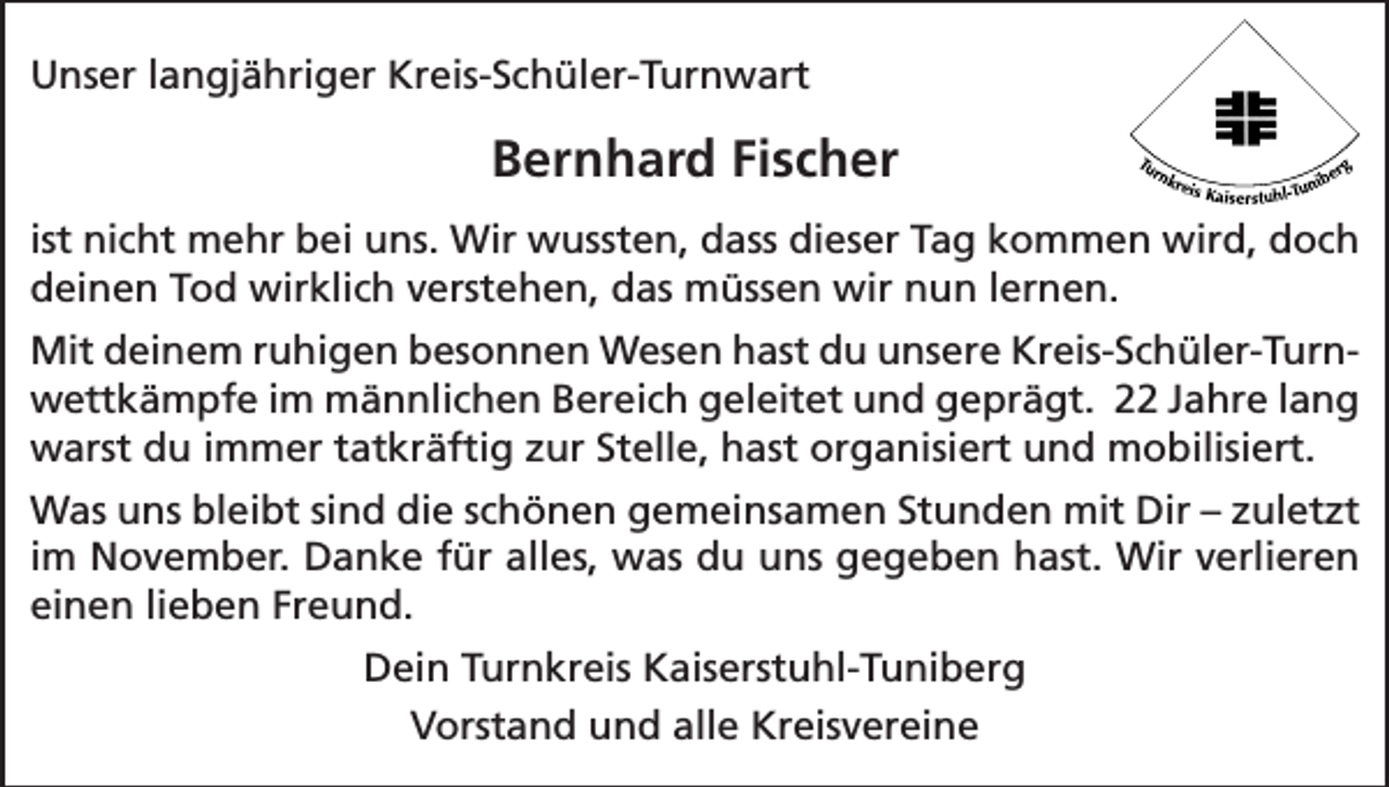 <p>Unser langjähriger Kreis-Schüler-Turnwart</p><p>Bernhard Fischer<br />ist nicht mehr bei uns. Wir wussten, dass dieser Tag kommen wird, doch<br />deinen Tod wirklich verstehen, das müssen wir nun lernen.<br />Mit deinem ruhigen besonnen Wesen hast du unsere Kreis-Schüler-Turnwettkämpfe im männlichen Bereich geleitet und geprägt. 22 Jahre lang<br />warst du immer tatkräftig zur Stelle, hast organisiert und mobilisiert.<br />Was uns bleibt sind die schönen gemeinsamen Stunden mit Dir – zuletzt<br />im November. Danke für alles, was du uns gegeben hast. Wir verlieren<br />einen lieben Freund.<br />Dein Turnkreis Kaiserstuhl-Tuniberg<br />Vorstand und alle Kreisvereine</p>