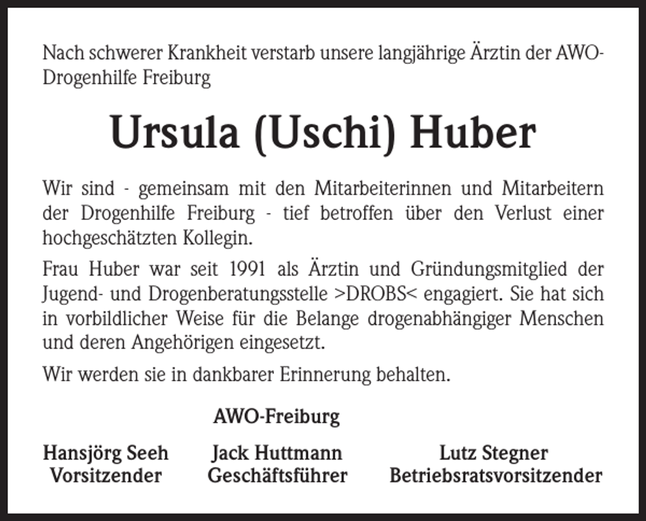 <p>Nach schwerer Krankheit verstarb unsere langjährige Ärztin der AWODrogenhilfe Freiburg</p><p>Ursula (Uschi) Huber<br />Wir sind - gemeinsam mit den Mitarbeiterinnen und Mitarbeitern<br />der Drogenhilfe Freiburg - tief betroffen über den Verlust einer<br />hochgeschätzten Kollegin.<br />Frau Huber war seit 1991 als Ärztin und Gründungsmitglied der<br />Jugend- und Drogenberatungsstelle >DROBS< engagiert. Sie hat sich<br />in vorbildlicher Weise für die Belange drogenabhängiger Menschen<br />und deren Angehörigen eingesetzt.<br />Wir werden sie in dankbarer Erinnerung behalten.<br />AWO-Freiburg<br />Hansjörg Seeh<br />Vorsitzender</p><p>Jack Huttmann<br />Geschäftsführer</p><p>Lutz Stegner<br />Betriebsratsvorsitzender</p>