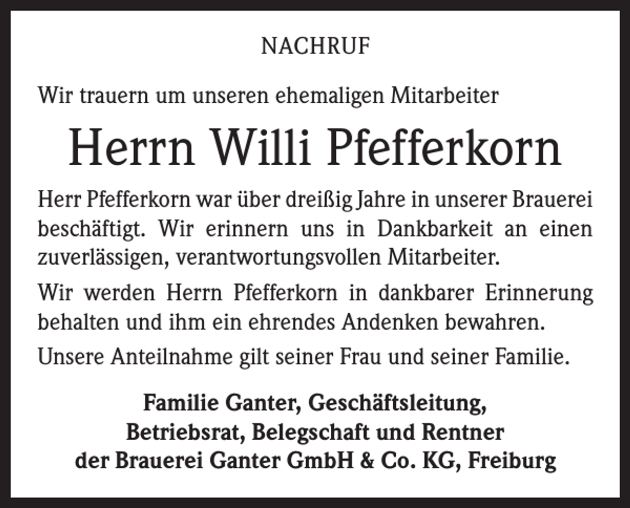 <p>NACHRUF<br />Wir trauern um unseren ehemaligen Mitarbeiter</p><p>Herrn Willi Pfefferkorn<br />Herr Pfefferkorn war über dreißig Jahre in unserer Brauerei<br />beschäftigt. Wir erinnern uns in Dankbarkeit an einen<br />­zuverlässigen, verantwortungsvollen Mitarbeiter.<br />Wir werden Herrn Pfefferkorn in dankbarer Erinnerung<br />­behalten und ihm ein ehrendes Andenken bewahren.<br />Unsere Anteilnahme gilt seiner Frau und seiner Familie.<br />Familie Ganter, Geschäftsleitung,<br />Betriebsrat, Belegschaft und Rentner<br />der Brauerei Ganter GmbH &amp; Co. KG, Freiburg</p>