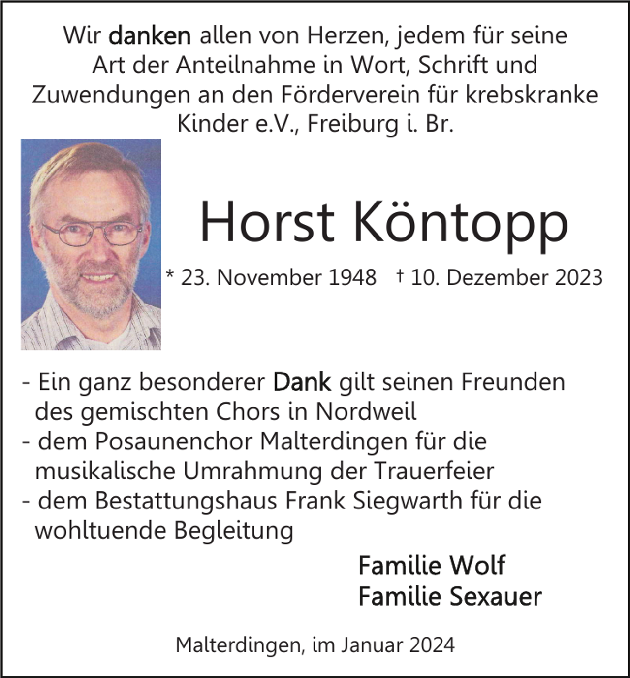<p>Wir<br />allen von Herzen, jedem für seine<br />Art der Anteilnahme in Wort, Schrift und<br />Zuwendungen an den Förderverein für krebskranke<br />Kinder e.V., Freiburg i. Br.</p><p>Horst Köntopp<br />* 23. November 1948 † 10. Dezember 2023</p><p>- Ein ganz besonderer<br />gilt seinen Freunden<br />des gemischten Chors in Nordweil<br />- dem Posaunenchor Malterdingen für die<br />musikalische Umrahmung der Trauerfeier<br />- dem Bestattungshaus Frank Siegwarth für die<br />wohltuende Begleitung</p><p>Malterdingen, im Januar 2024</p>