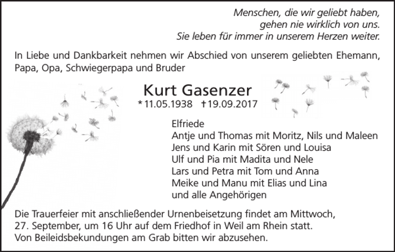 <p>Menschen, die wir geliebt haben,<br />gehen nie wirklich von uns.<br />Sie leben für immer in unserem Herzen weiter.<br />In Liebe und Dankbarkeit nehmen wir Abschied von unserem geliebten Ehemann,<br />Papa, Opa, Schwiegerpapa und Bruder</p><p>Kurt Gasenzer</p><p>*11.05.1938 ✝19.09.2017<br />Elfriede<br />Antje und Thomas mit Moritz, Nils und Maleen<br />Jens und Karin mit Sören und Louisa<br />Ulf und Pia mit Madita und Nele<br />Lars und Petra mit Tom und Anna<br />Meike und Manu mit Elias und Lina<br />und alle Angehörigen<br />Die Trauerfeier mit anschließender Urnenbeisetzung findet am Mittwoch,<br />27. September, um 16 Uhr auf dem Friedhof in Weil am Rhein statt.<br />Von Beileidsbekundungen am Grab bitten wir abzusehen.</p>