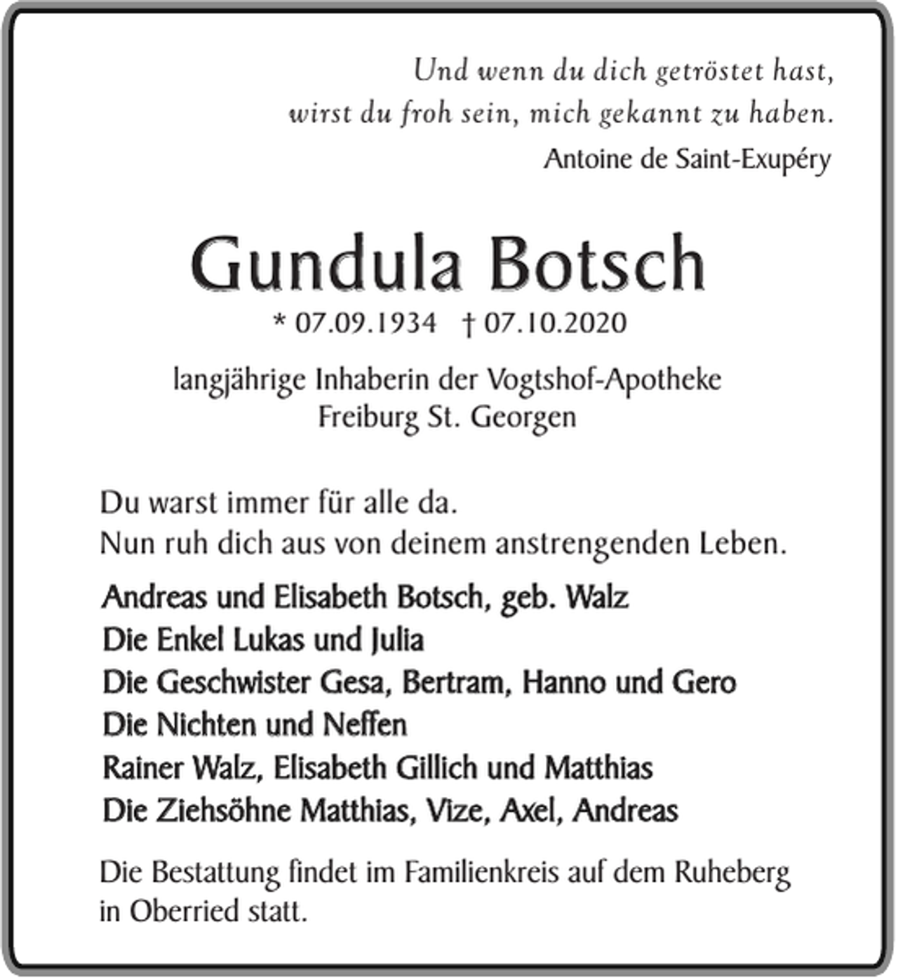 <p>Und wenn du dich getröstet hast,<br />wirst du froh sein, mich gekannt zu haben.<br />Antoine de Saint-Exupéry</p><p>Gundula Botsch<br />* 07.09.1934 † 07.10.2020</p><p>langjährige Inhaberin der Vogtshof-Apotheke<br />Freiburg St. Georgen</p><p>Du warst immer für alle da.<br />Nun ruh dich aus von deinem anstrengenden Leben.<br />Andreas und Elisabeth Botsch, geb. Walz<br />Die Enkel Lukas und Julia<br />Die Geschwister Gesa, Bertram, Hanno und Gero<br />Die Nichten und Neffen<br />Rainer Walz, Elisabeth Gillich und Matthias<br />Die Ziehsöhne Matthias, Vize, Axel, Andreas<br />Die Bestattung findet im Familienkreis auf dem Ruheberg<br />in Oberried statt.</p>