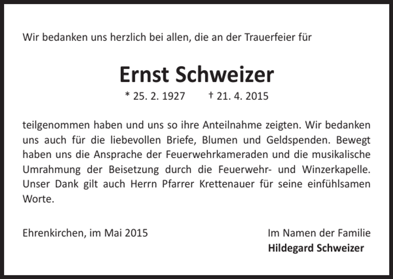 <p>Wir bedanken uns herzlich bei allen, die an der Trauerfeier für</p><p>Ernst Schweizer<br />* 25. 2. 1927 † 21. 4. 2015</p><p>teilgenommen haben und uns so ihre Anteilnahme zeigten. Wir bedanken<br />uns auch für die liebevollen Briefe, Blumen und Geldspenden. Bewegt<br />haben uns die Ansprache der Feuerwehrkameraden und die musikalische<br />Umrahmung der Beisetzung durch die Feuerwehr- und Winzerkapelle.<br />Unser Dank gilt auch Herrn Pfarrer Krettenauer für seine einfühlsamen<br />Worte.<br />Ehrenkirchen, im Mai 2015Im Namen der Familie</p><p>Hildegard Schweizer</p>