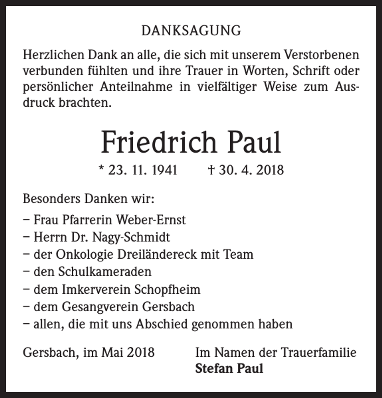 <p>DANKSAGUNG<br />Herzlichen Dank an alle, die sich mit unserem Verstorbenen<br />verbunden fühlten und ihre Trauer in Worten, Schrift oder<br />persönlicher Anteilnahme in vielfältiger Weise zum Ausdruck brachten.</p><p>Friedrich Paul<br />* 23. 11. 1941 † 30. 4. 2018<br />Besonders Danken wir:<br />– Frau Pfarrerin Weber-Ernst<br />– Herrn Dr. Nagy-Schmidt<br />– der Onkologie Dreiländereck mit Team<br />– den Schulkameraden<br />– dem Imkerverein Schopfheim<br />– dem Gesangverein Gersbach<br />– allen, die mit uns Abschied genommen haben<br />Gersbach, im Mai 2018</p><p>Im Namen der Trauerfamilie<br />Stefan Paul</p>