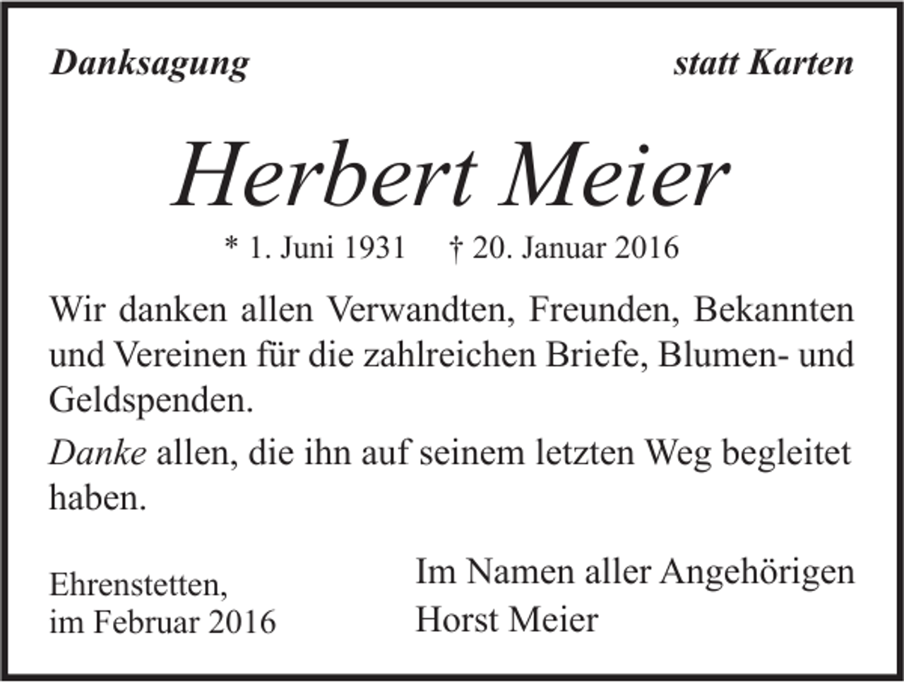 <p>Danksagung</p><p>statt Karten</p><p>Herbert Meier<br />* 1. Juni 1931</p><p>† 20. Januar 2016</p><p>Wir danken allen Verwandten, Freunden, Bekannten<br />und Vereinen für die zahlreichen Briefe, Blumen- und<br />Geldspenden.<br />Danke allen, die ihn auf seinem letzten Weg begleitet<br />haben.<br />Ehrenstetten,<br />im Februar 2016</p><p>Im Namen aller Angehörigen<br />Horst Meier</p>