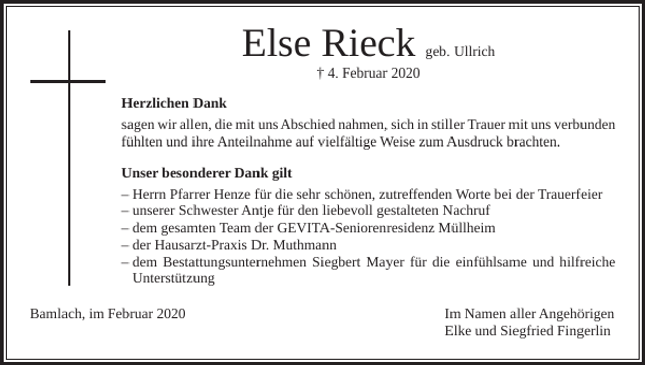 <p>Else Rieck</p><p>geb. Ullrich</p><p>† 4. Februar 2020</p><p>Herzlichen Dank<br />sagen wir allen, die mit uns Abschied nahmen, sich in stiller Trauer mit uns verbunden<br />fühlten und ihre Anteilnahme auf vielfältige Weise zum Ausdruck brachten.<br />Unser besonderer Dank gilt<br />– Herrn Pfarrer Henze für die sehr schönen, zutreffenden Worte bei der Trauerfeier<br />– unserer Schwester Antje für den liebevoll gestalteten Nachruf<br />– dem gesamten Team der GEVITA-Seniorenresidenz Müllheim<br />– der Hausarzt-Praxis Dr. Muthmann<br />– dem Bestattungsunternehmen Siegbert Mayer für die einfühlsame und hilfreiche<br />Unterstützung<br />Bamlach, im Februar 2020 Im Namen aller Angehörigen<br />Elke und Siegfried Fingerlin</p>