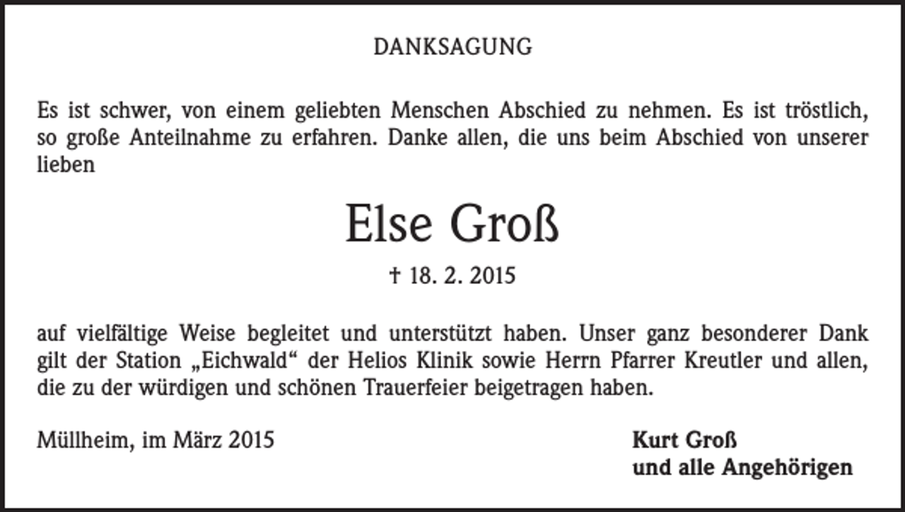 <p>DANKSAGUNG<br />Es ist schwer, von einem geliebten Menschen Abschied zu nehmen. Es ist tröstlich,<br />so große Anteilnahme zu erfahren. Danke allen, die uns beim Abschied von unserer<br />lieben</p><p>Else Groß<br />† 18. 2. 2015<br />auf vielfältige Weise begleitet und unterstützt haben. Unser ganz besonderer Dank<br />gilt der Station „Eichwald“ der Helios Klinik sowie Herrn Pfarrer Kreutler und allen,<br />die zu der würdigen und schönen Trauerfeier beigetragen haben.<br />Müllheim, im März 2015</p><p>Kurt Groß<br />und alle Angehörigen</p>