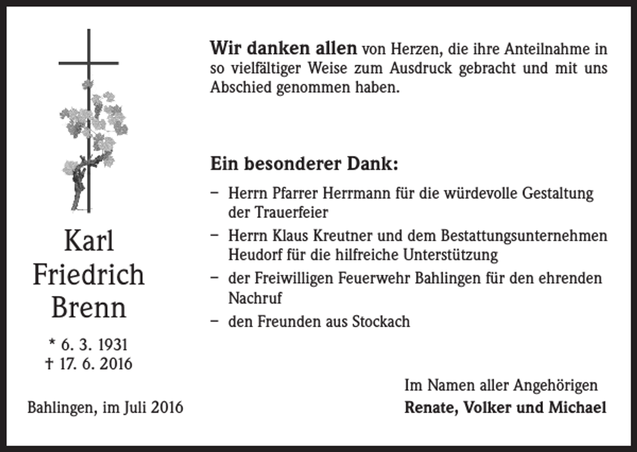 <p>Wir danken allen von Herzen, die ihre Anteilnahme in<br />so vielfältiger Weise zum Ausdruck gebracht und mit uns<br />Abschied genommen haben.</p><p>Ein besonderer Dank:</p><p>Karl<br />Friedrich<br />Brenn</p><p>– H<br />errn Pfarrer Herrmann für die würdevolle Gestaltung<br />der Trauerfeier<br />– Herrn Klaus Kreutner und dem Bestattungsunternehmen<br />Heudorf für die hilfreiche Unterstützung<br />– der Freiwilligen Feuerwehr Bahlingen für den ehrenden<br />Nachruf<br />– den Freunden aus Stockach</p><p>* 6. 3. 1931<br />† 17. 6. 2016<br />Bahlingen, im Juli 2016</p><p>Im Namen aller Angehörigen<br />Renate, Volker und Michael</p>