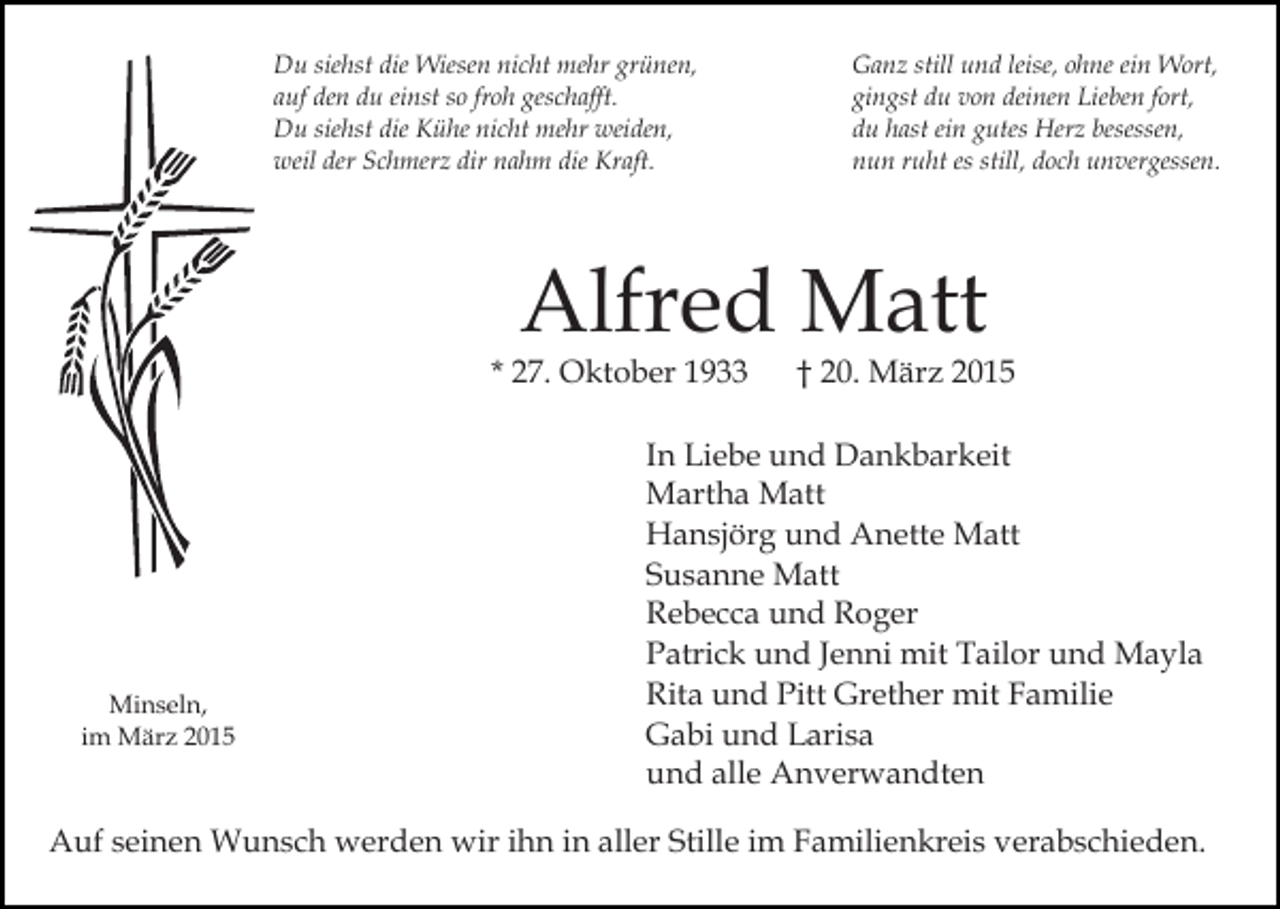 <p>Kreuz 3<br />Ähre</p><p>Du siehst die Wiesen nicht mehr grünen,<br />auf den du einst so froh geschafft.<br />Du siehst die Kühe nicht mehr weiden,<br />weil der Schmerz dir nahm die Kraft.</p><p>Ganz still und leise, ohne ein Wort,<br />gingst du von deinen Lieben fort,<br />du hast ein gutes Herz besessen,<br />nun ruht es still, doch unvergessen.</p><p>Alfred Matt</p><p>* 27. Oktober 1933</p><p>Minseln,<br />im März 2015</p><p>† 20. März 2015</p><p>In Liebe und Dankbarkeit<br />Martha Matt<br />Hansjörg und Anette Matt<br />Susanne Matt<br />Rebecca und Roger<br />Patrick und Jenni mit Tailor und Mayla<br />Rita und Pitt Grether mit Familie<br />Gabi und Larisa<br />und alle Anverwandten</p><p>Auf seinen Wunsch werden wir ihn in aller Stille im Familienkreis verabschieden.</p>