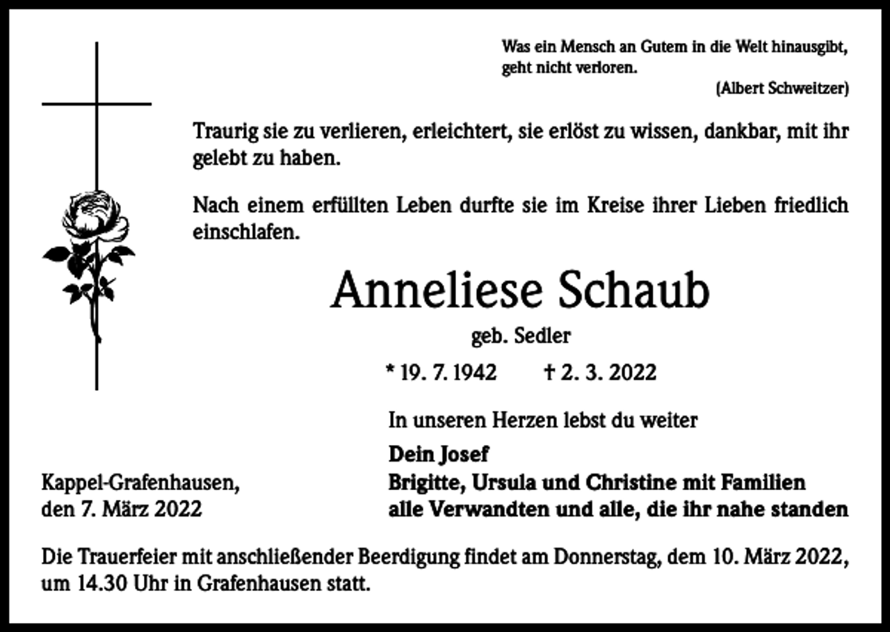 <p>Was ein Mensch an Gutem in die Welt hinausgibt,<br />geht nicht verloren.</p><p>(Albert Schweitzer)</p><p>Traurig sie zu verlieren, erleichtert, sie erlöst zu wissen, dankbar, mit ihr<br />gelebt zu haben.<br />Nach einem erfüllten Leben durfte sie im Kreise ihrer Lieben friedlich<br />einschlafen.</p><p>Anneliese Schaub<br />geb. Sedler</p><p>* 19. 7. 1942 † 2. 3. 2022</p><p>Kappel-Grafenhausen,<br />den 7. März 2022</p><p>In unseren Herzen lebst du weiter<br />Dein Josef<br />Brigitte, Ursula und Christine mit Familien<br />alle Verwandten und alle, die ihr nahe standen</p><p>Die Trauerfeier mit anschließender Beerdigung findet am Donnerstag, dem 10. März 2022,<br />um 14.30 Uhr in Grafenhausen statt.</p>