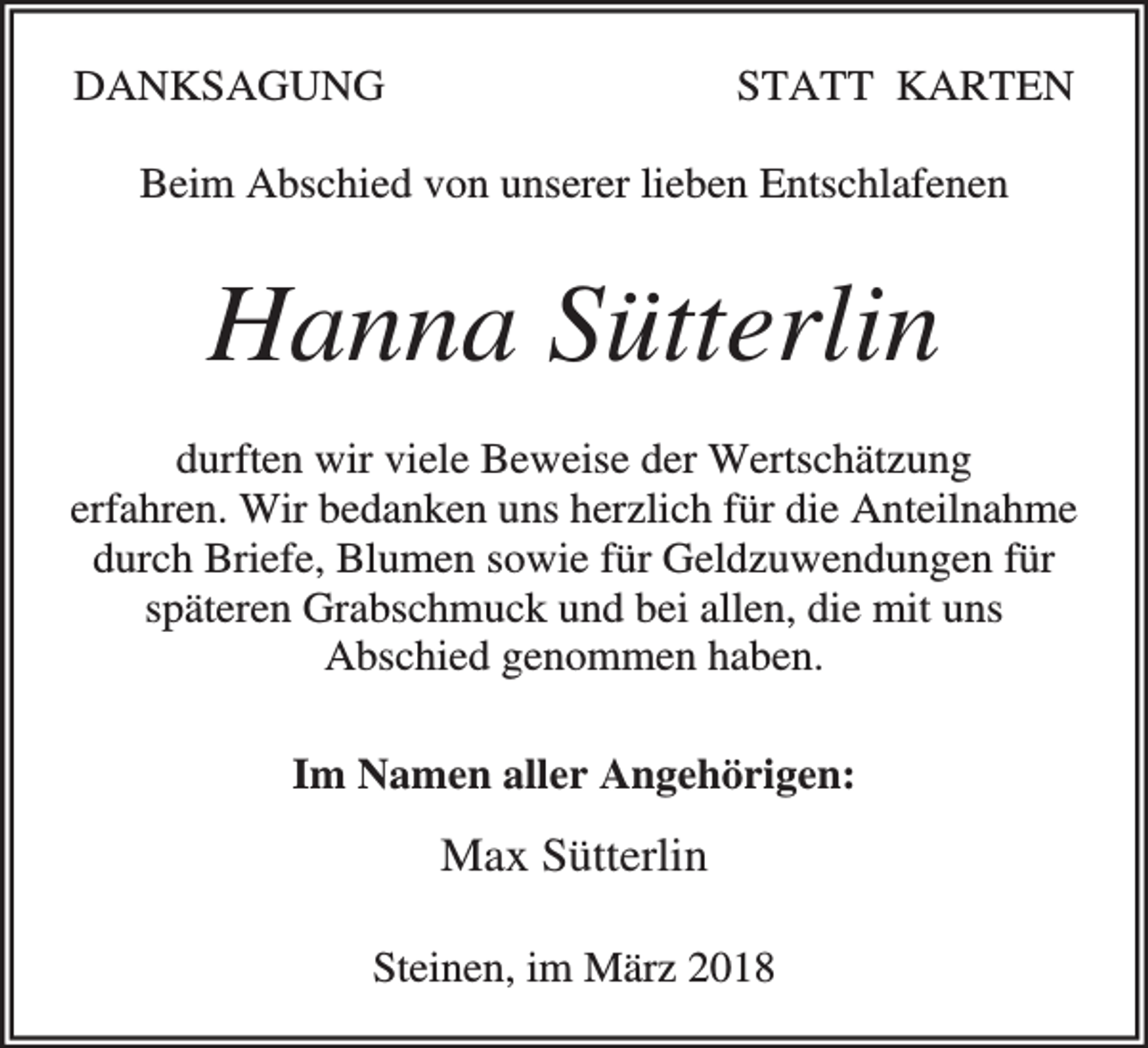 <p>DANKSAGUNG</p><p>STATT KARTEN</p><p>Beim Abschied von unserer lieben Entschlafenen</p><p>Hanna Sütterlin<br />durften wir viele Beweise der Wertschätzung<br />erfahren. Wir bedanken uns herzlich für die Anteilnahme<br />durch Briefe, Blumen sowie für Geldzuwendungen für<br />späteren Grabschmuck und bei allen, die mit uns<br />Abschied genommen haben.<br />Im Namen aller Angehörigen:</p><p>Max Sütterlin<br />Steinen, im März 2018</p>