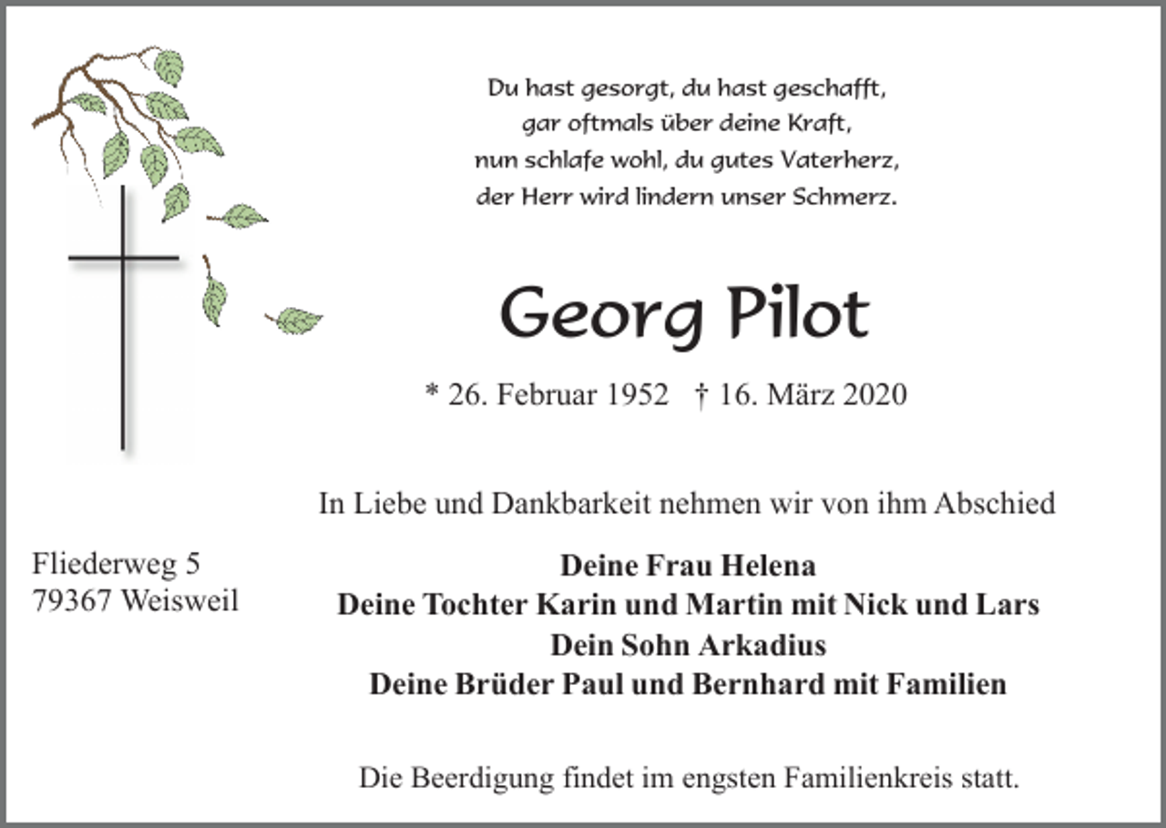 <p>Du hast gesorgt, du hast geschafft,<br />gar oftmals über deine Kraft,<br />nun schlafe wohl, du gutes Vaterherz,<br />der Herr wird lindern unser Schmerz.</p><p>Georg Pilot<br />* 26. Februar 1952 † 16. März 2020<br />In Liebe und Dankbarkeit nehmen wir von ihm Abschied<br />Fliederweg 5<br />79367 Weisweil</p><p>Deine Frau Helena<br />Deine Tochter Karin und Martin mit Nick und Lars<br />Dein Sohn Arkadius<br />Deine Brüder Paul und Bernhard mit Familien<br />Die Beerdigung findet im engsten Familienkreis statt.</p>