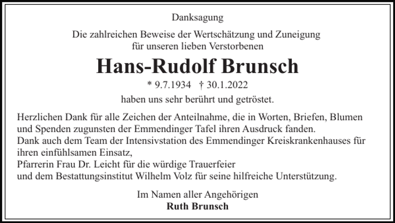 <p>Danksagung<br />Die zahlreichen Beweise der Wertschätzung und Zuneigung<br />für unseren lieben Verstorbenen</p><p>Hans-Rudolf Brunsch<br />* 9.7.1934 † 30.1.2022<br />haben uns sehr berührt und getröstet.<br />Herzlichen Dank für alle Zeichen der Anteilnahme, die in Worten, Briefen, Blumen<br />und Spenden zugunsten der Emmendinger Tafel ihren Ausdruck fanden.<br />Dank auch dem Team der Intensivstation des Emmendinger Kreiskrankenhauses für<br />ihren einfühlsamen Einsatz,<br />Pfarrerin Frau Dr. Leicht für die würdige Trauerfeier<br />und dem Bestattungsinstitut Wilhelm Volz für seine hilfreiche Unterstützung.<br />Im Namen aller Angehörigen<br />Ruth Brunsch</p>