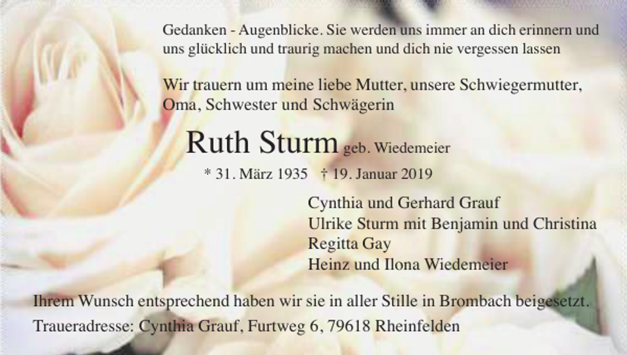 <p>Gedanken - Augenblicke. Sie werden uns immer an dich erinnern und<br />uns glücklich und traurig machen und dich nie vergessen lassen</p><p>Wir trauern um meine liebe Mutter, unsere Schwiegermutter,<br />Oma, Schwester und Schwägerin</p><p>Ruth Sturm geb. Wiedemeier<br />* 31. März 1935 † 19. Januar 2019</p><p>Cynthia und Gerhard Grauf<br />Ulrike Sturm mit Benjamin und Christina<br />Regitta Gay<br />Heinz und Ilona Wiedemeier<br />Ihrem Wunsch entsprechend haben wir sie in aller Stille in Brombach beigesetzt.<br />Traueradresse: Cynthia Grauf, Furtweg 6, 79618 Rheinfelden</p>