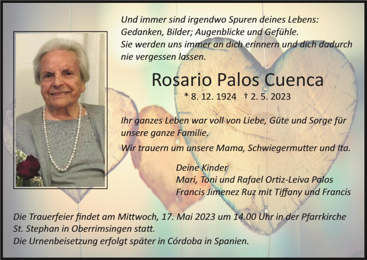 <p>Und immer sind irgendwo Spuren deines Lebens:<br />Gedanken, Bilder; Augenblicke und Gefühle.<br />Sie werden uns immer an dich erinnern und dich dadurch<br />nie vergessen lassen.</p><p>Rosario Palos Cuenca<br />* 8. 12. 1924 † 2. 5. 2023<br />Ihr ganzes Leben war voll von Liebe, Güte und Sorge für<br />unsere ganze Familie.<br />Wir trauern um unsere Mama, Schwiegermu�er und Ita.<br />Deine Kinder<br />Mari, Toni und Rafael Or�z­Leiva Palos<br />Francis Jimenez Ruz mit Tiﬀany und Francis<br />Die Trauerfeier ﬁndet am Mi�woch, 17. Mai 2023 um 14.00 Uhr in der Pfarrkirche<br />St. Stephan in Oberrimsingen sta�.<br />Die Urnenbeisetzung erfolgt später in Córdoba in Spanien.</p>