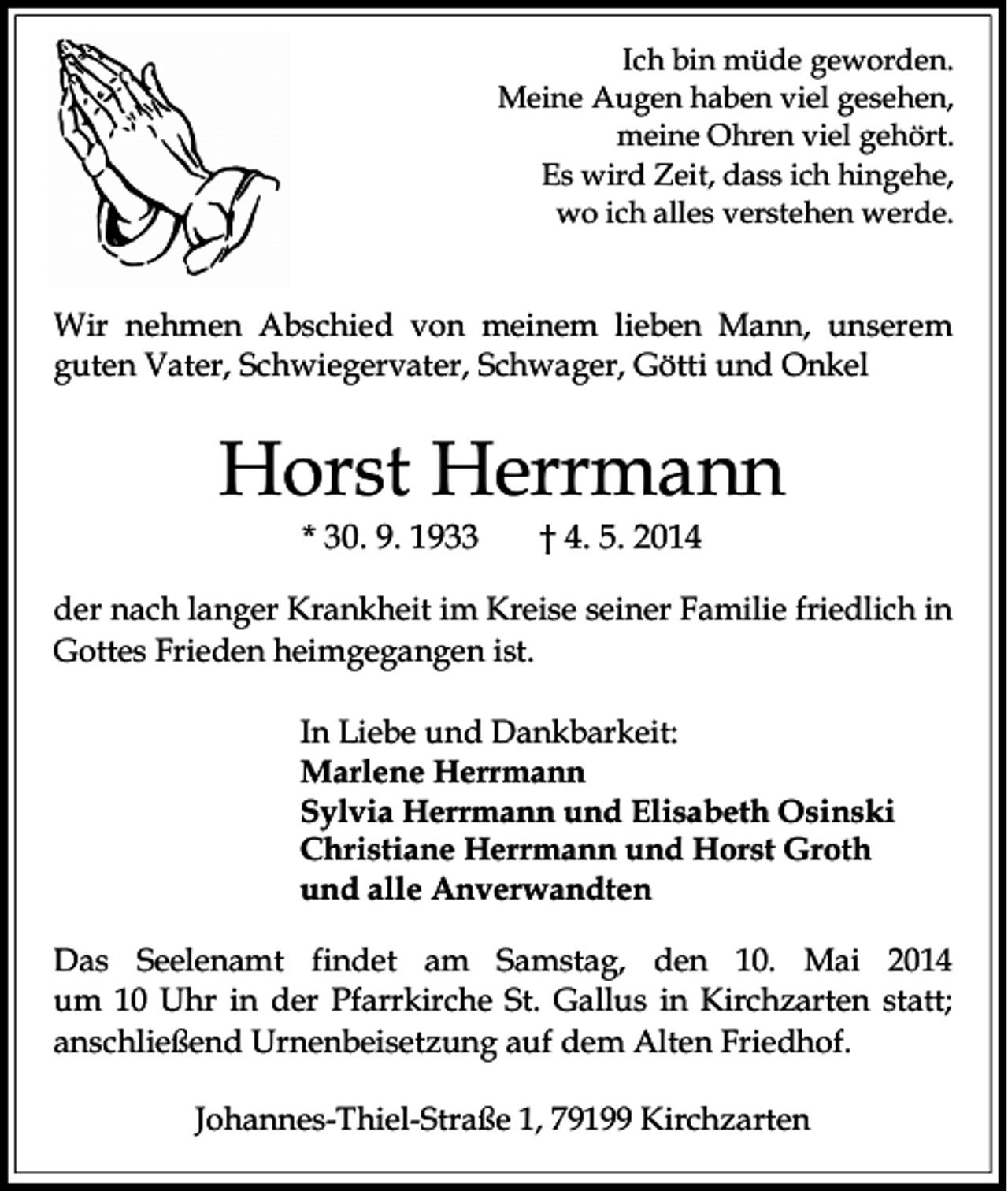 <p>Ich bin müde geworden.<br />Meine Augen haben viel gesehen,<br />meine Ohren viel gehört.<br />Es wird Zeit, dass ich hingehe,<br />wo ich alles verstehen werde.</p><p>Wir nehmen Abschied von meinem lieben Mann, unserem<br />guten Vater, Schwiegervater, Schwager, Götti und Onkel</p><p>Horst Herrmann<br />* 30. 9. 1933</p><p>† 4. 5. 2014</p><p>der nach langer Krankheit im Kreise seiner Familie friedlich in<br />Gottes Frieden heimgegangen ist.<br />In Liebe und Dankbarkeit:<br />Marlene Herrmann<br />Sylvia Herrmann und Elisabeth Osinski<br />Christiane Herrmann und Horst Groth<br />und alle Anverwandten<br />Das Seelenamt findet am Samstag, den 10. Mai 2014<br />um 10 Uhr in der Pfarrkirche St. Gallus in Kirchzarten statt;<br />anschließend Urnenbeisetzung auf dem Alten Friedhof.<br />Johannes-Thiel-Straße 1, 79199 Kirchzarten</p>