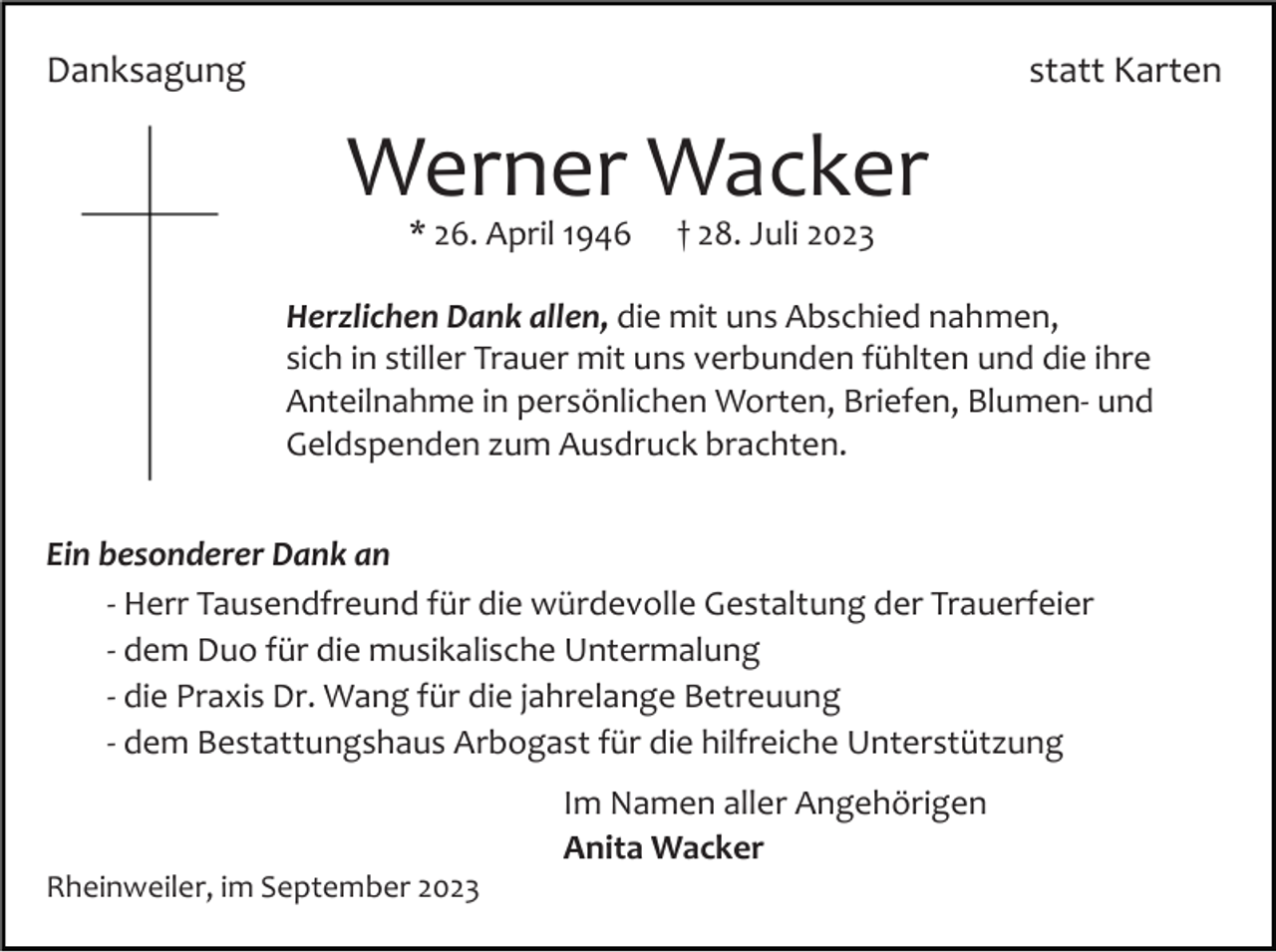 <p>Danksagung</p><p>statt Karten</p><p>Werner Wacker<br />* 26. April 1946</p><p>† 28. Juli 2023</p><p>Herzlichen Dank allen, die mit uns Abschied nahmen,<br />sich in stiller Trauer mit uns verbunden fühlten und die ihre<br />Anteilnahme in persönlichen Worten, Briefen, Blumen­ und<br />Geldspenden zum Ausdruck brachten.<br />Ein besonderer Dank an<br />­ Herr Tausendfreund für die würdevolle Gestaltung der Trauerfeier<br />­ dem Duo für die musikalische Untermalung<br />­ die Praxis Dr. Wang für die jahrelange Betreuung<br />­ dem Bestattungshaus Arbogast für die hilfreiche Unterstützung<br />Im Namen aller Angehörigen<br />Anita Wacker<br />Rheinweiler, im September 2023</p>