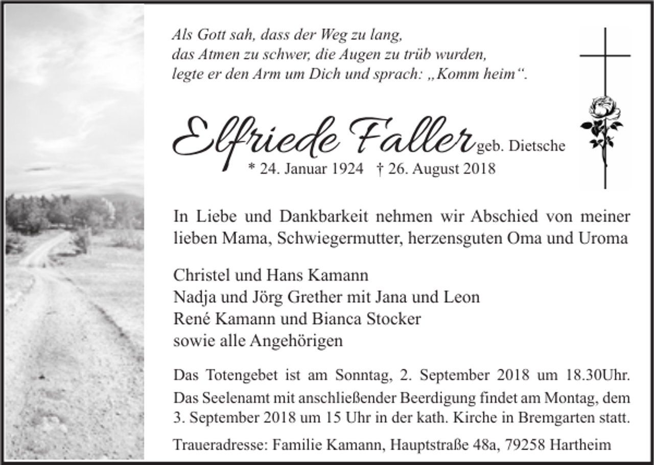 <p>Als Gott sah, dass der Weg zu lang,<br />das Atmen zu schwer, die Augen zu trüb wurden,<br />legte er den Arm um Dich und sprach: „Komm heim“.</p><p>Elfriede Faller</p><p>geb. Dietsche<br />* 24. Januar 1924 † 26. August 2018</p><p>In Liebe und Dankbarkeit nehmen wir Abschied von meiner<br />lieben Mama, Schwiegermutter, herzensguten Oma und Uroma<br />Christel und Hans Kamann<br />Nadja und Jörg Grether mit Jana und Leon<br />René Kamann und Bianca Stocker<br />sowie alle Angehörigen<br />Das Totengebet ist am Sonntag, 2. September 2018 um 18.30Uhr.<br />Das Seelenamt mit anschließender Beerdigung findet am Montag, dem<br />3. September 2018 um 15 Uhr in der kath. Kirche in Bremgarten statt.<br />Traueradresse: Familie Kamann, Hauptstraße 48a, 79258 Hartheim</p>