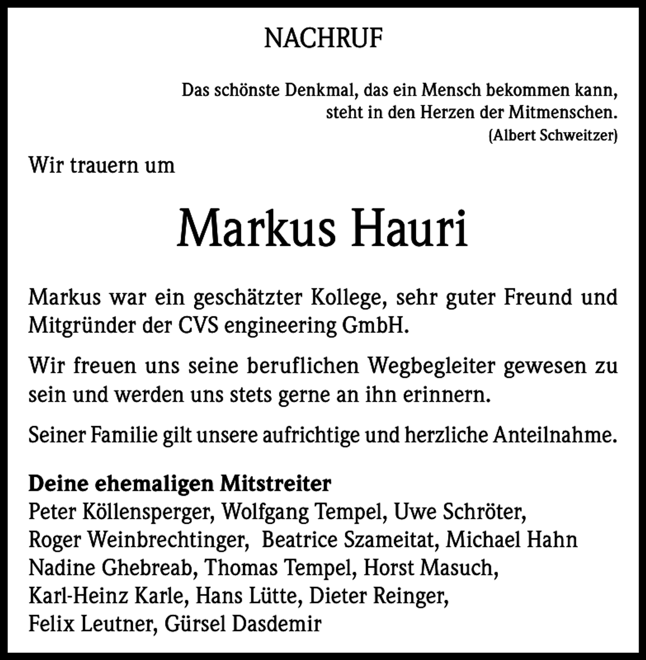 <p>NACHRUF<br />Das schönste Denkmal, das ein Mensch bekommen kann,<br />steht in den Herzen der Mitmenschen.<br />(Albert Schweitzer)</p><p>Wir trauern um</p><p>Markus Hauri<br />Markus war ein geschätzter Kollege, sehr guter Freund und<br />Mitgründer der CVS engineering GmbH.<br />Wir freuen uns seine beruflichen Wegbegleiter gewesen zu<br />sein und werden uns stets gerne an ihn erinnern.<br />Seiner Familie gilt unsere aufrichtige und herzliche Anteilnahme.<br />Deine ehemaligen Mitstreiter<br />Peter Köllensperger, Wolfgang Tempel, Uwe Schröter,<br />Roger Weinbrechtinger, Beatrice Szameitat, Michael Hahn<br />Nadine Ghebreab, Thomas Tempel, Horst Masuch,<br />Karl-Heinz Karle, Hans Lütte, Dieter Reinger,<br />Felix Leutner, Gürsel Dasdemir</p>