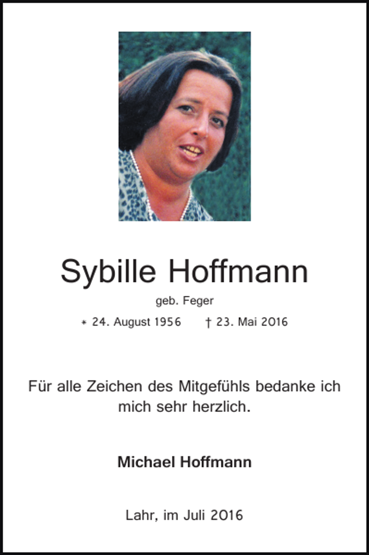 <p>Sybille Hoffmann<br />geb. Feger<br />* 24. August 1956</p><p>† 23. Mai 2016</p><p>Für alle Zeichen des Mitgefühls bedanke ich<br />mich sehr herzlich.<br />Michael Hoffmann<br />Lahr, im Juli 2016</p>