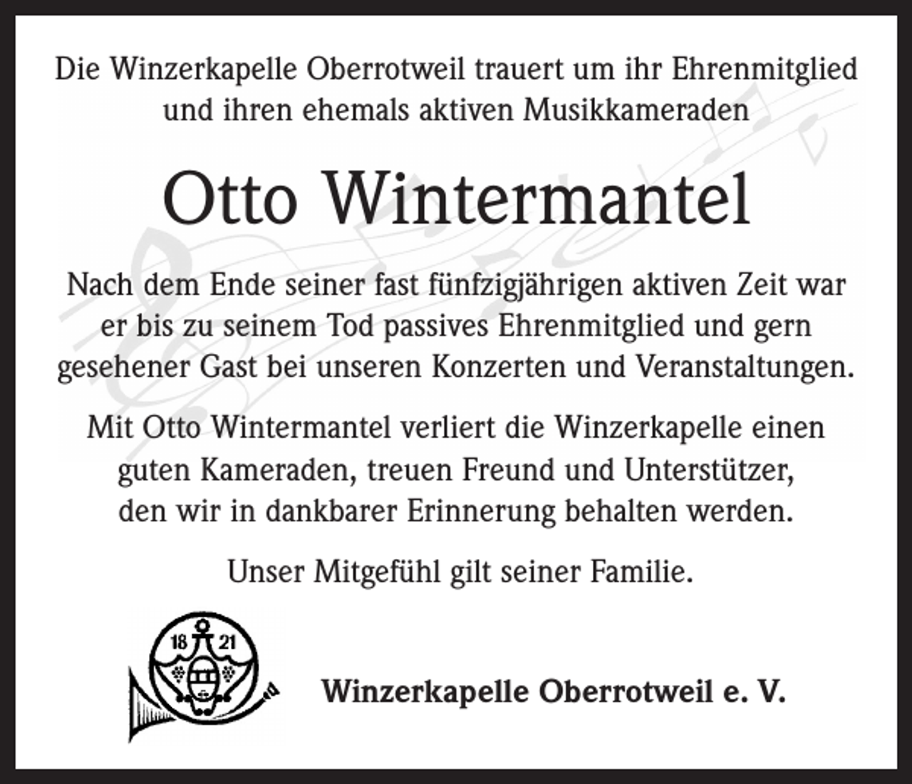 <p>Die Winzerkapelle Oberrotweil trauert um ihr Ehren­mitglied<br />und ihren ehemals aktiven Musikkameraden</p><p>Otto Wintermantel<br />Nach dem Ende seiner fast fünfzigjährigen aktiven Zeit war<br />er bis zu seinem Tod passives Ehrenmitglied und gern<br />­gesehener Gast bei unseren Konzerten und ­Veranstaltungen.<br />Mit Otto Wintermantel verliert die Winzerkapelle einen<br />guten Kameraden, treuen Freund und Unterstützer,<br />den wir in dankbarer Erinnerung behalten werden.<br />Unser Mitgefühl gilt seiner Familie.<br />Winzerkapelle Oberrotweil e. V.</p>