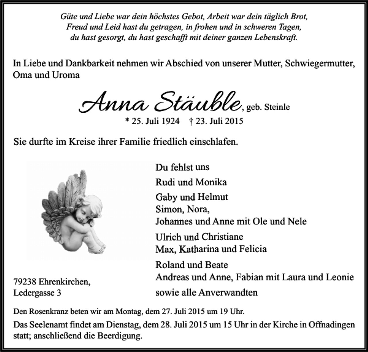 <p>Güte und Liebe war dein höchstes Gebot, Arbeit war dein täglich Brot,<br />Freud und Leid hast du getragen, in frohen und in schweren Tagen,<br />du hast gesorgt, du hast geschafft mit deiner ganzen Lebenskraft.</p><p>In Liebe und Dankbarkeit nehmen wir Abschied von unserer Mutter, Schwiegermutter,<br />Oma und Uroma</p><p>Anna Stäuble<br />* 25. Juli 1924</p><p>, geb. Steinle<br />† 23. Juli 2015</p><p>Sie durfte im Kreise ihrer Familie friedlich einschlafen.<br />Du fehlst uns<br />Rudi und Monika<br />Gaby und Helmut<br />Simon, Nora,<br />Johannes und Anne mit Ole und Nele<br />Ulrich und Christiane<br />Max, Katharina und Felicia<br />79238 Ehrenkirchen,<br />Ledergasse 3</p><p>Roland und Beate<br />Andreas und Anne, Fabian mit Laura und Leonie<br />sowie alle Anverwandten</p><p>Den Rosenkranz beten wir am Montag, dem 27. Juli 2015 um 19 Uhr.</p><p>Das Seelenamt findet am Dienstag, dem 28. Juli 2015 um 15 Uhr in der Kirche in Offnadingen<br />statt; anschließend die Beerdigung.</p>